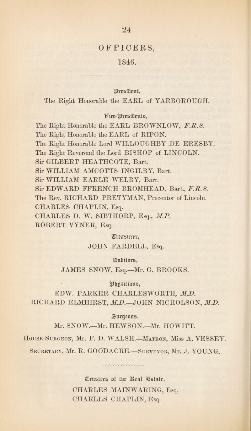 OFFICERS, 1846. president, The Right Honorable the EARL of YARBOROUGH. Futures ttrents, The Right Honorable the EARL BROWNLOW, F.R.S. The Right Honorable the EARL of RIP ON. The Right Honorable Lord WILLOUGHBY DE ERESBY. The Right Reverend the Lord BISHOP of LINCOLN. Sir GILBERT HEATHCOTE, Bart. Sir WILLIAM AMCOTTS INGILBY, Bart. Sir WILLIAM EARLE WELBY, Bart. Sir EDWARD FFRENCH BROMHEAD, Bart., F.R.S. The Rev. RICHARD PRETYMAN, Precentor of Lincoln. CHARLES CHAPLIN, Esq. CHARLES D. W. SIBTHORP, Esq., M.P. ROBERT VYNER, Esq. feasttm, JOHN FARDELL, Esq. gfa&ttors, JAMES SNOW, Esq.—Mr. G. BROOKS, pjostctans, EDW. PARKER CHARLESWORTH, M.D. RICHARD ELMILIRST, M.D.—JOHN NICHOLSON, M.D. Surgeons, Mr. SNOW.—Mr. HEWSON.—Mr. HOWITT. House-Surgeon, Mr. F. D. WALSH.—Matron, Miss A. VESSEY. Secretary, Mr. R. GOODACRE.—Surveyor, Mr. J. YOUNG. trustees of tijr Real Estate, CHARLES MAINWARING, Esq. CHARLES CHAPLIN, Esq.