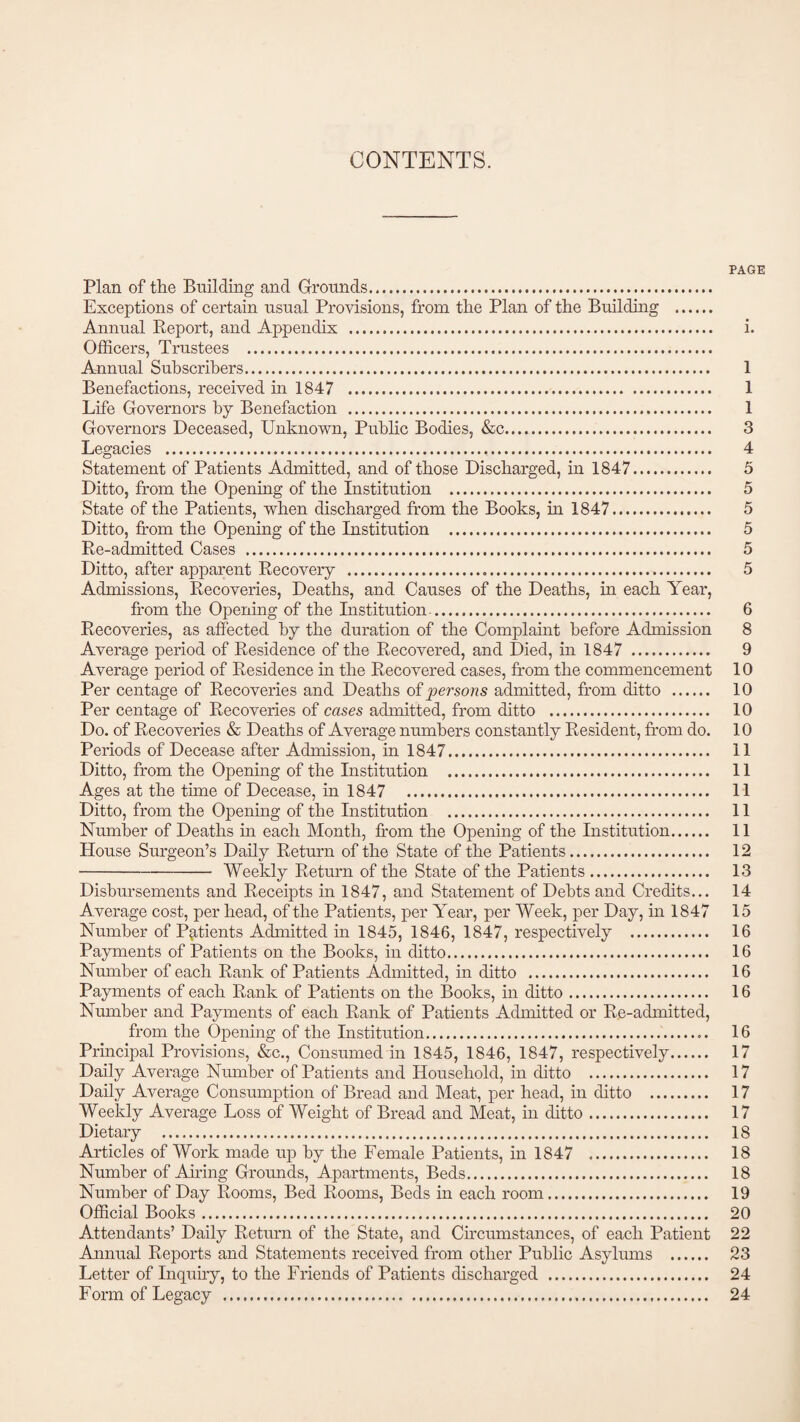 CONTENTS. PAGE Plan of the Building and Grounds. Exceptions of certain usual Provisions, from the Plan of the Building . Annual Report, and Appendix . i. Officers, Trustees . Annual Subscribers. 1 Benefactions, received in 1847 . 1 Life Governors by Benefaction . 1 Governors Deceased, Unknown, Public Bodies, &c. 3 Legacies . 4 Statement of Patients Admitted, and of those Discharged, in 1847. 5 Ditto, from the Opening of the institution . 5 State of the Patients, when discharged from the Books, in 1847. 5 Ditto, from the Opening of the Institution . 5 Re-admitted Cases . 5 Ditto, after apparent Recovery . 5 Admissions, Recoveries, Deaths, and Causes of the Deaths, in each Year, from the Opening of the Institution.. 6 Recoveries, as affected by the duration of the Complaint before Admission 8 Average period of Residence of the Recovered, and Died, in 1847 . 9 Average period of Residence in the Recovered cases, from the commencement 10 Per centage of Recoveries and Deaths of persons admitted, from ditto . 10 Per centage of Recoveries of cases admitted, from ditto . 10 Do. of Recoveries & Deaths of Average numbers constantly Resident, from do. 10 Periods of Decease after Admission, in 1847. 11 Ditto, from the Opening of the Institution . 11 Ages at the time of Decease, in 1847 . 11 Ditto, from the Opening of the Institution . 11 Number of Deaths in each Month, from the Opening of the Institution. 11 House Surgeon’s Daily Return of the State of the Patients. 12 -Weekly Return of the State of the Patients. 13 Disbursements and Receipts in 1847, and Statement of Debts and Credits... 14 Average cost, per head, of the Patients, per Year, per Week, per Day, in 1847 15 Number of Patients Admitted in 1845, 1846, 1847, respectively . 16 Payments of Patients on the Books, in ditto. 16 Number of each Rank of Patients Admitted, in ditto . 16 Payments of each Rank of Patients on the Books, in ditto. 16 Number and Payments of each Rank of Patients Admitted or Re-admitted, from the Opening of the Institution. 16 Principal Provisions, &c., Consumed in 1845, 1846, 1847, respectively. 17 Daily Average Number of Patients and Household, in ditto . 17 Daily Average Consumption of Bread and Meat, per head, in ditto . 17 Weekly Average Loss of Weight of Bread and Meat, in ditto. 17 Dietary . 18 Articles of Work made up by the Female Patients, in 1847 . 18 Number of Airing Grounds, Apartments, Beds. 18 Number of Day Rooms, Bed Rooms, Beds in each room. 19 Official Books. 20 Attendants’ Daily Return of the State, and Circumstances, of each Patient 22 Annual Reports and Statements received from other Public Asylums . 23 Letter of Inquiry, to the Friends of Patients discharged . 24 Form of Legacy . 24