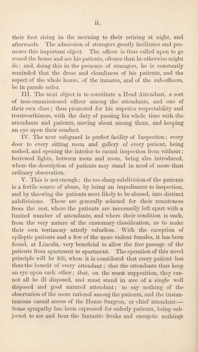 their first rising in the morning to their retiring at night, and afterwards. The admission of strangers greatly facilitates and pro¬ motes this important object. The officer is thus called upon to go round the house and see his patients, oftener than he otherwise might do; and, doing this in the presence of strangers, he is constantly reminded that the dress and cleanliness of his patients, and the aspect of the whole house, of the inmates, and of the sub-officers, be in parade order. III. The next object is to constitute a Head Attendant, a sort of non-commissioned officer among the attendants, and one of their own class ; thus promoted for his superior respectability and trustworthiness, with the duty of passing his whole time with the attendants and patients, moving about among them, and keeping an eye upon their conduct. IV. The next safeguard is perfect facility of Inspection; every door to every sitting room and gallery of every patient, being sashed, and opening the interior to casual inspection from without; borrowed lights, between room and room, being also introduced, where the description of patients may stand in need of more than ordinary observation. V. This is not enough; the too sharp subdivision of the patients is a fertile source of abuse, by being an impediment to inspection, and by throwing the patients most likely to be abused, into distinct subdivisions. These are generally selected for their remoteness from the rest, where the patients are necessarily left apart with a limited number of attendants, and where their condition is such, from the very nature of the customary classification, as to make their own testimony utterly valueless. With the exception of epileptic patients and a few of the more violent females, it has been found, at Lincoln, very beneficial to allow the free passage of the patients from apartment to apartment. The operation of this novel principle will be felt, when it is considered that every patient has thus the benefit of every attendant; that the attendants thus keep an eye upon each other; that, on the worst supposition, they can¬ not all be ill disposed, and must stand in awe of a single well disposed and good natured attendant; to say nothing of the observation of the more rational among the patients, and the instan¬ taneous casual access of the House Surgeon, or chief attendant.— Some sympathy has been expressed for orderly patients, being sub¬ jected to see and hear the fantastic freaks and energetic nothings