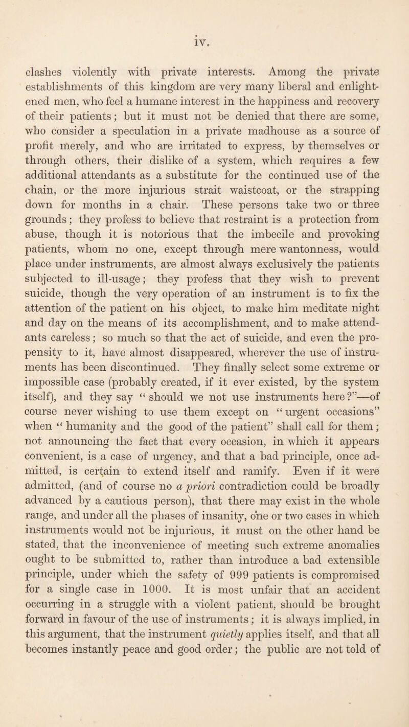clashes violently with private interests. Among the private establishments of this kingdom are very many liberal and enlight¬ ened men, who feel a humane interest in the happiness and recovery of their patients; but it must not be denied that there are some, who consider a speculation in a private madhouse as a source of profit merely, and who are irritated to express, by themselves or through others, their dislike of a system, which requires a few additional attendants as a substitute for the continued use of the chain, or the more injurious strait waistcoat, or the strapping down for months in a chair. These persons take two or three grounds; they profess to believe that restraint is a protection from abuse, though it is notorious that the imbecile and provoking patients, whom no one, except through mere wantonness, wrould place under instruments, are almost always exclusively the patients subjected to ill-usage; they profess that they wish to prevent suicide, though the very operation of an instrument is to fix the attention of the patient on his object, to make him meditate night and day on the means of its accomplishment, and to make attend¬ ants careless; so much so that the act of suicide, and even the pro¬ pensity to it, have almost disappeared, wherever the use of instru¬ ments has been discontinued. They finally select some extreme or impossible case (probably created, if it ever existed, by the system itself), and they say “ should we not use instruments here?”—of course never wishing to use them except on “ urgent occasions” when “ humanity and the good of the patient” shall call for them; not announcing the fact that every occasion, in which it appears convenient, is a case of urgency, and that a bad principle, once ad¬ mitted, is certain to extend itself and ramify. Even if it were admitted, (and of course no a 'priori contradiction could be broadly advanced by a cautious person), that there may exist in the whole range, and under all the phases of insanity, one or two cases in which instruments would not be injurious, it must on the other hand be stated, that the inconvenience of meeting such extreme anomalies ought to be submitted to, rather than introduce a bad extensible principle, under which the safety of 999 patients is compromised for a single case in 1000. It is most unfair that an accident occurring in a struggle with a violent patient, should be brought forward in favour of the use of instruments; it is always implied, in this argument, that the instrument quietly applies itself, and that all becomes instantly peace and good order; the public are not told of