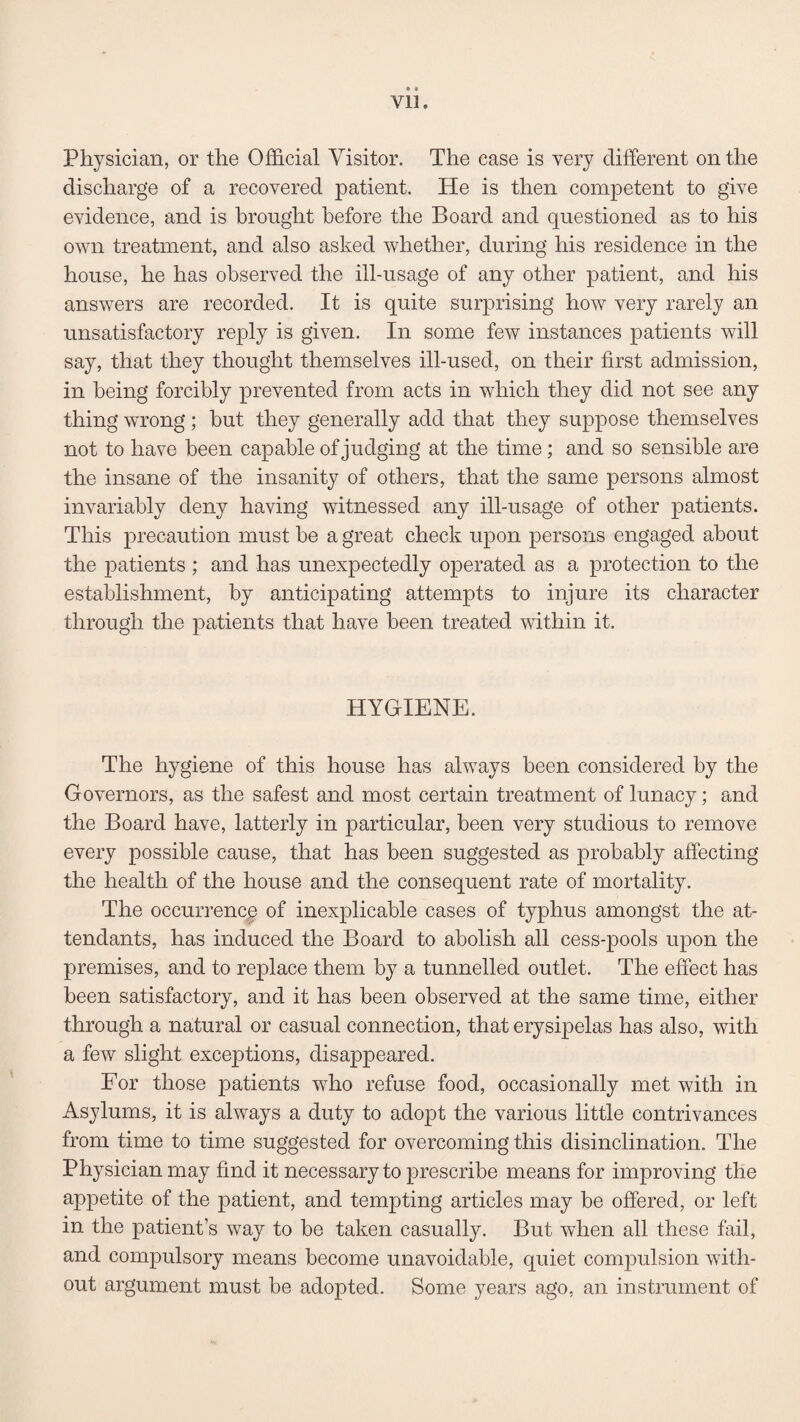 Physician, or the Official Visitor. The case is very different on the discharge of a recovered patient. He is then competent to give evidence, and is brought before the Board and questioned as to his own treatment, and also asked whether, during his residence in the house, he has observed the ill-usage of any other patient, and his answers are recorded. It is quite surprising how very rarely an unsatisfactory reply is given. In some few instances patients will say, that they thought themselves ill-used, on their first admission, in being forcibly prevented from acts in which they did not see any thing wrong; hut they generally add that they suppose themselves not to have been capable of judging at the time; and so sensible are the insane of the insanity of others, that the same persons almost invariably deny having witnessed any ill-usage of other patients. This precaution must he a great check upon persons engaged about the patients ; and has unexpectedly operated as a protection to the establishment, by anticipating attempts to injure its character through the patients that have been treated within it. HYGIENE. The hygiene of this house has always been considered by the Governors, as the safest and most certain treatment of lunacy; and the Board have, latterly in particular, been very studious to remove every possible cause, that has been suggested as probably affecting the health of the house and the consequent rate of mortality. The occurrence of inexplicable cases of typhus amongst the at¬ tendants, has induced the Board to abolish all cess-pools upon the premises, and to replace them by a tunnelled outlet. The effect has been satisfactory, and it has been observed at the same time, either through a natural or casual connection, that erysipelas has also, with a few slight exceptions, disappeared. For those patients who refuse food, occasionally met with in Asylums, it is always a duty to adopt the various little contrivances from time to time suggested for overcoming this disinclination. The Physician may find it necessary to prescribe means for improving the appetite of the patient, and tempting articles may be offered, or left in the patient’s way to he taken casually. But when all these fail, and compulsory means become unavoidable, quiet compulsion with¬ out argument must be adopted. Some years ago, an instrument of