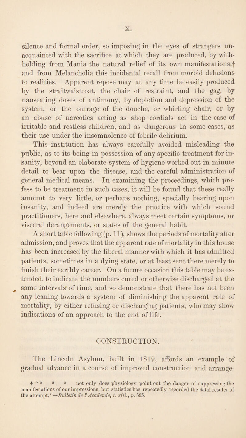 silence and formal order, so imposing in the eyes of strangers un¬ acquainted with the sacrifice at which they are produced, by with¬ holding from Mania the natural relief of its own manifestations,! and from Melancholia this incidental recall from morbid delusions to realities. Apparent repose may at any time be easily produced by the straitwaistcoat, the chair of restraint, and the gag, by nauseating doses of antimony, by depletion and depression of the system, or the outrage of the douche, or whirling chair, or by an abuse of narcotics acting as shop cordials act in the case of irritable and restless children, and as dangerous in some cases, as their use under the insomnolence of febrile delirium. This institution has always carefully avoided misleading the public, as to its being in possession of any specific treatment for in¬ sanity, beyond an elaborate system of hygiene worked out in minute detail to bear upon the disease, and the careful administration of general medical means. In examining the proceedings, which pro¬ fess to be treatment in such cases, it will be found that these really amount to very little, or perhaps nothing, specially bearing upon insanity, and indeed are merely the practice with which sound practitioners, here and elsewhere, alwajrs meet certain symptoms, or visceral derangements, or states of the general habit. A short table following (p. 11), shows the periods of mortality after admission, and proves that the apparent rate of mortality in this house has been increased by the liberal manner with which it has admitted patients, sometimes in a dying state, or at least sent there merely to finish their earthly career. On a future occasion this table may be ex¬ tended, to indicate the numbers cured or otherwise discharged at the same intervals' of time, and so demonstrate that there has not been any leaning towards a system of diminishing the apparent rate of mortality, by either refusing or discharging patients, who may show indications of an approach to the end of life. CONSTRUCTION. The Lincoln Asylum, built in 1819, affords an example of gradual advance in a course of improved construction and arrange- t “ * * * not only does physiology point out the danger of suppressing the manifestations of our impressions, hut statistics has repeatedly recorded the fatal results of the attempt.”—Bulletin de VAcademie, t. xiii., p. 505.