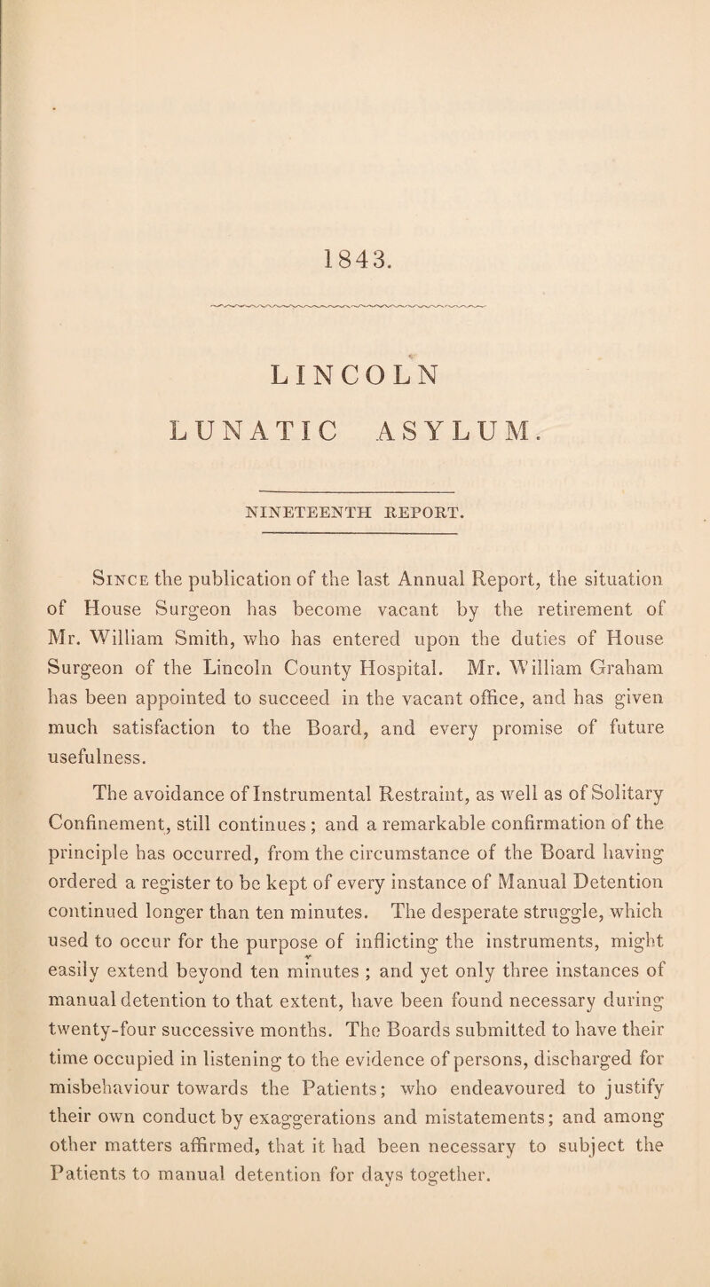 1843. LINCOLN LUNATIC ASYLUM. NINETEENTH REPORT. Since the publication of the last Annual Report, the situation of House Surgeon has become vacant by the retirement of Mr. William Smith, who has entered upon the duties of House Surgeon of the Lincoln County Hospital. Mr. William Graham has been appointed to succeed in the vacant office, and has given much satisfaction to the Board, and every promise of future usefulness. The avoidance of Instrumental Restraint, as well as of Solitary Confinement, still continues ; and a remarkable confirmation of the principle has occurred, from the circumstance of the Board having ordered a register to be kept of every instance of Manual Detention continued longer than ten minutes. The desperate struggle, which used to occur for the purpose of inflicting the instruments, might -v easily extend beyond ten minutes ; and yet only three instances of manual detention to that extent, have been found necessary during twenty-four successive months. The Boards submitted to have their time occupied in listening to the evidence of persons, discharged for misbehaviour towards the Patients; who endeavoured to justify their own conduct by exaggerations and mistatements; and among other matters affirmed, that it had been necessary to subject the Patients to manual detention for davs together.