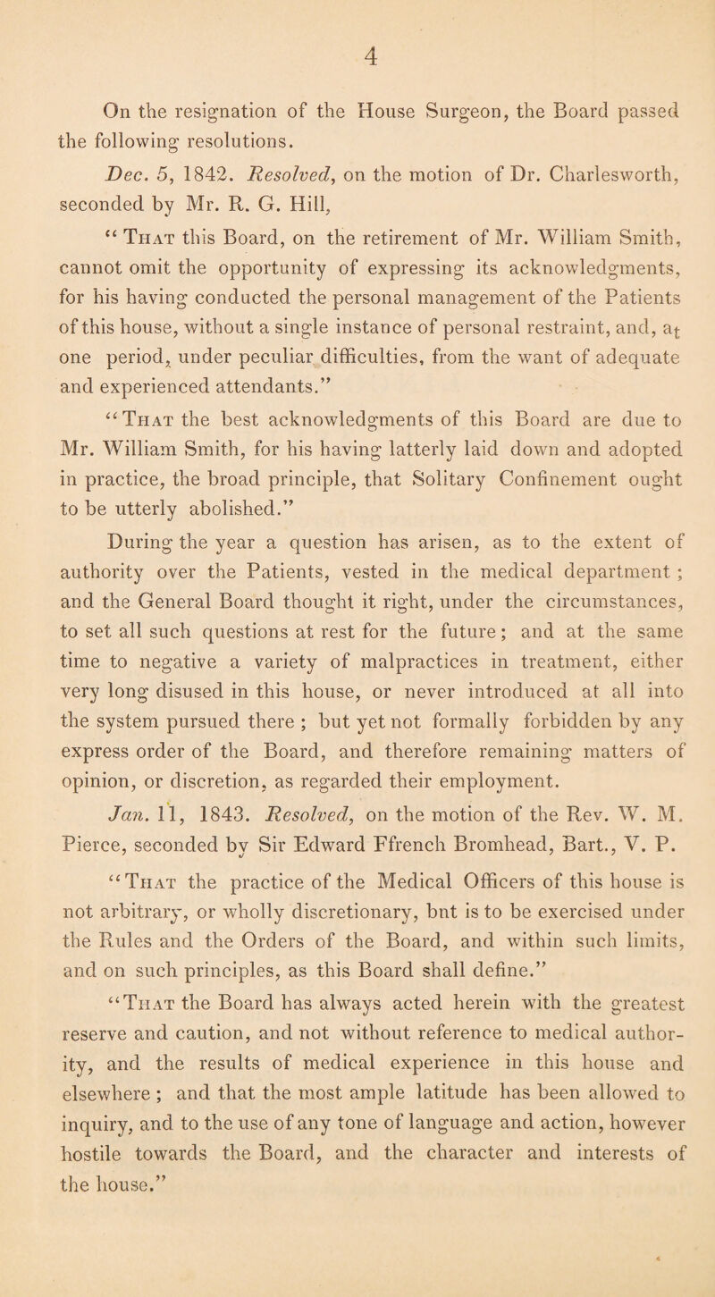 On the resignation of the House Surgeon, the Board passed the following resolutions. Dec. 5, 1842. Resolved, on the motion of Dr. Charlesworth, seconded by Mr. R. G. Hill, “ That this Board, on the retirement of Mr. William Smith, cannot omit the opportunity of expressing its acknowledgments, for his having conducted the personal management of the Patients of this house, without a single instance of personal restraint, and, a^ one period, under peculiar difficulties, from the want of adequate and experienced attendants.” “That the best acknowledgments of this Board are due to Mr. William Smith, for his having latterly laid down and adopted in practice, the broad principle, that Solitary Confinement ought to be utterly abolished.” During the year a question has arisen, as to the extent of authority over the Patients, vested in the medical department ; and the General Board thought it right, under the circumstances, to set all such questions at rest for the future; and at the same time to negative a variety of malpractices in treatment, either very long disused in this house, or never introduced at all into the system pursued there ; but yet not formally forbidden by any express order of the Board, and therefore remaining matters of opinion, or discretion, as regarded their employment. Jan. 11, 1843. Resolved, on the motion of the Rev. W. M. Pierce, seconded by Sir Edward Ffrench Bromhead, Bart., V. P. “That the practice of the Medical Officers of this house is not arbitrary, or wholly discretionary, bnt is to be exercised under the Rules and the Orders of the Board, and within such limits, and on such principles, as this Board shall define.” “That the Board has always acted herein with the greatest reserve and caution, and not without reference to medical author¬ ity, and the results of medical experience in this house and elsewhere ; and that the most ample latitude has been allowed to inquiry, and to the use of any tone of language and action, however hostile towards the Board, and the character and interests of the house.”