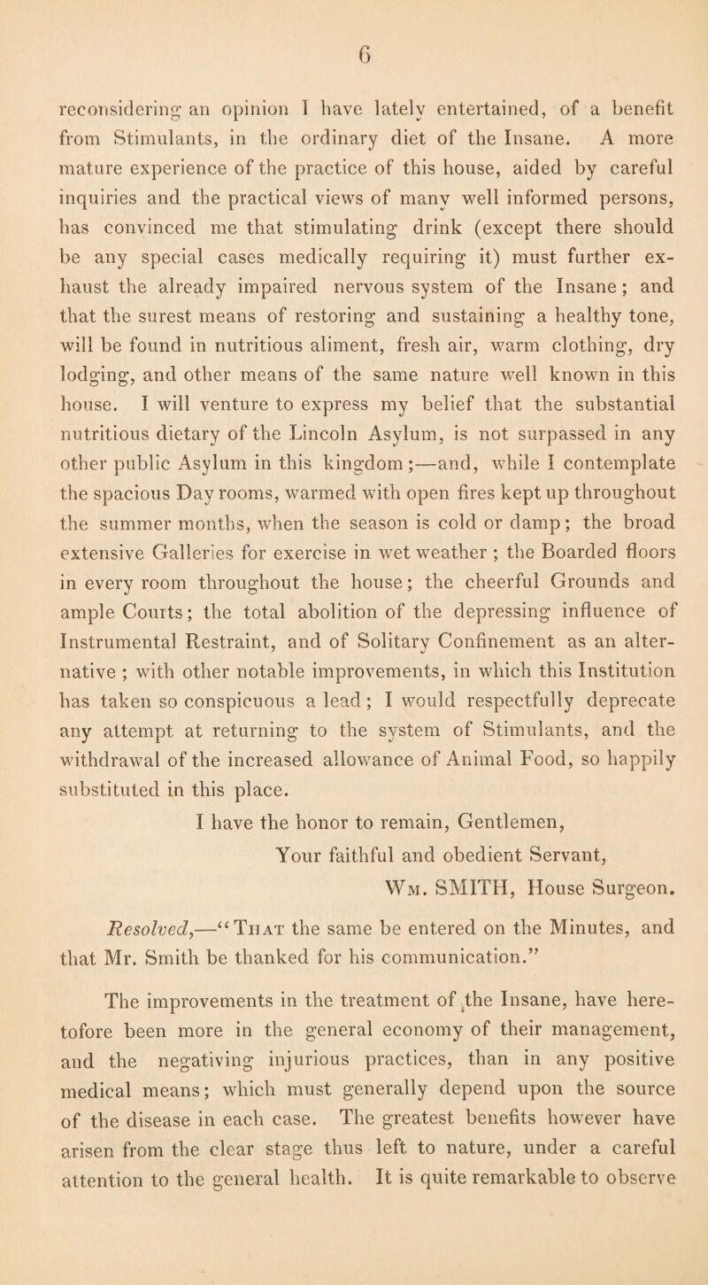 reconsidering an opinion I have lately entertained, of a benefit from Stimulants, in the ordinary diet of the Insane. A more mature experience of the practice of this house, aided by careful inquiries and the practical views of many well informed persons, has convinced me that stimulating drink (except there should be any special cases medically requiring it) must further ex¬ haust the already impaired nervous system of the Insane; and that the surest means of restoring and sustaining a healthy tone, will be found in nutritious aliment, fresh air, warm clothing, dry lodging, and other means of the same nature well known in this house. I will venture to express my belief that the substantial nutritious dietary of the Lincoln Asylum, is not surpassed in any other public Asylum in this kingdom ;—and, while I contemplate the spacious Day rooms, warmed with open fires kept up throughout the summer months, when the season is cold or damp; the broad extensive Galleries for exercise in wet weather ; the Boarded floors in every room throughout the house; the cheerful Grounds and ample Courts; the total abolition of the depressing influence of Instrumental Restraint, and of Solitary Confinement as an alter¬ native ; with other notable improvements, in which this Institution has taken so conspicuous a lead; I would respectfully deprecate any attempt at returning to the system of Stimulants, and the withdrawal of the increased allowance of Animal Food, so happily substituted in this place. I have the honor to remain, Gentlemen, Your faithful and obedient Servant, Wm. SMITH, House Surgeon. Resolved,—“That the same be entered on the Minutes, and that Mr. Smith be thanked for his communication.” The improvements in the treatment of the Insane, have here¬ tofore been more in the general economy of their management, and the negativing injurious practices, than in any positive medical means; which must generally depend upon the source of the disease in each case. The greatest benefits however have arisen from the clear stage thus left to nature, under a careful attention to the general health. It is quite remarkable to observe