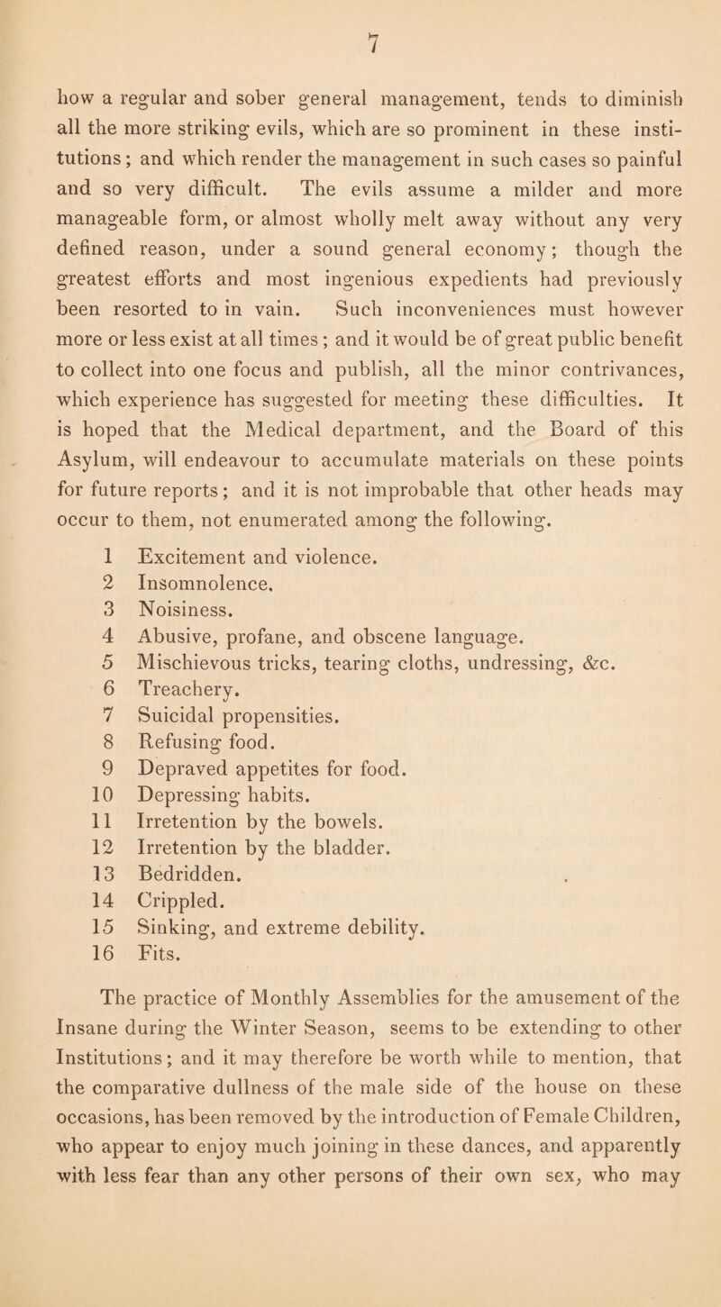 how a regular and sober general management, tends to diminish all the more striking evils, which are so prominent in these insti¬ tutions ; and which render the management in such cases so painful and so very difficult. The evils assume a milder and more manageable form, or almost wholly melt away without any very defined reason, under a sound general economy; though the greatest efforts and most ingenious expedients had previously been resorted to in vain. Such inconveniences must however more or less exist at all times; and it would be of great public benefit to collect into one focus and publish, all the minor contrivances, which experience has suggested for meeting these difficulties. It is hoped that the Medical department, and the Board of this Asylum, will endeavour to accumulate materials on these points for future reports; and it is not improbable that other heads may occur to them, not enumerated among the following. 1 Excitement and violence. 2 Insomnolence, 3 Noisiness. 4 Abusive, profane, and obscene language. 5 Mischievous tricks, tearing cloths, undressing, &c. 6 Treachery. 7 Suicidal propensities. 8 Refusing food. 9 Depraved appetites for food. 10 Depressing habits. 11 Irretention by the bowels. 12 Irretention by the bladder. 13 Bedridden. 14 Crippled. 15 Sinking, and extreme debility. 16 Fits. The practice of Monthly Assemblies for the amusement of the Insane during the Winter Season, seems to be extending to other Institutions; and it may therefore be worth while to mention, that the comparative dullness of the male side of the house on these occasions, has been removed by the introduction of Female Children, who appear to enjoy much joining in these dances, and apparently with less fear than any other persons of their own sex, who may