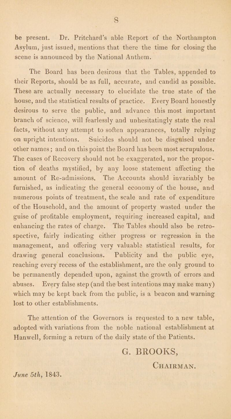 be present. Dr. Pritchard’s able Report of the Northampton Asylum, just issued, mentions that there the time for closing the scene is announced by the National Anthem. The Board has been desirous that the Tables, appended to their Reports, should be as full, accurate, and candid as possible. These are actually necessary to elucidate the true state of the house, and the statistical results of practice. Every Board honestly desirous to serve the public, and advance this most important branch of science, will fearlessly and unhesitatingly state the real facts, without any attempt to soften appearances, totally relying on upright intentions. Suicides should not be disguised under other names ; and on this point the Board has been most scrupulous. The cases of Recovery should not be exaggerated, nor the propor¬ tion of deaths mystified, by any loose statement affecting the amount of Re-admissions, The Accounts should invariably be furnished, as indicating the general economy of the house, and numerous points of treatment, the scale and rate of expenditure of the Household, and the amount of property wasted under the guise of profitable employment, requiring increased capital, and enhancing the rates of charge. The Tables should also be retro¬ spective, fairly indicating either progress or regression in the management, and offering very valuable statistical results, for drawing general conclusions. Publicity and the public eye, reaching every recess of the establishment, are the only ground to be permanently depended upon, against the growth of errors and abuses. Every false step (and the best intentions may make many) which may be kept back from the public, is a beacon and warning lost to other establishments. The attention of the Governors is requested to a new table, adopted with variations from the noble national establishment at Hanwell, forming a return of the daily state of the Patients. G. BROOKS, Chairman. June 5th,1843.