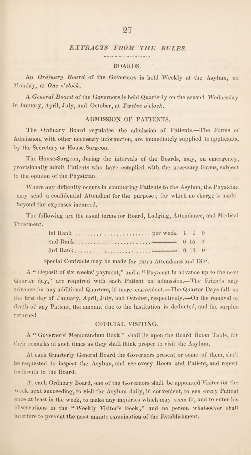 Ti EXTRACTS FROM THE RULES. BOARDS. An Ordinary Board of the Governors is held Weekly at the Asylum, on Monday, at One o'1 clock. A General Board of the Governors is held Quarterly on the second Wednesday in January, April, July, and October, at Twelve o'clock. ADMISSION OF PATIENTS. The Ordinary Board regulates the admission of Patients.—The Forms of Admission, with other necessary information, are immediately supplied to applicants, by the Secretary or House-Surgeon. The House-Surgeon, during the intervals of the Boards, may, on emergency, provisionally admit Patients who have complied with the necessary Forms, subject to the opinion of the Physician. Where any difficulty occurs in conducting Patients to the Asylum, the Physician may send a confidential Attendant for the purpose 3 for which no charge is made beyond the expenses incurred. The following are the usual terms for Board, Lodging, Attendance, and Medical Treatment. 1st Rank .per week l 1 0 2nd Rank .0 15 0 3rd Rank.... 0 10 0 Special Contracts may be made for extra Attendants and Diet. A “ Deposit of six weeks’ payment,” and a “ Payment in advance up to the next Quarter day,” are required with each Patient on admission.—The Friends may advance for any additional Quarters, if more convenient.—The Quarter Days fall on the first day of January, April, July, and October, respectively.—On the removal or death of any Patient, the amount due to the Institution is deducted, and the surplus returned. OFFICIAL VISITING. A “ Governors’ Memorandum Book ” shall lie upon the Board Room Table, for their remarks at such times as they shall think proper to visit the Asylum. At each Quarterly General Board the Governors present or some of them, shall be requested to inspect the Asylum, and see every Room and Patient, and report forthwith to the Board. At each Ordinary Board, one of the Governors shall be appointed Visitor for the week next succeeding, to visit the Asylum daily, if convenient, to see every Patient once at least in the week, to make any inquiries which may seem fit, and to enter his observations in the “Weekly Visitor’s Book3” and no person whatsoever shall interfere to prevent the most minute examination of the Establishment.