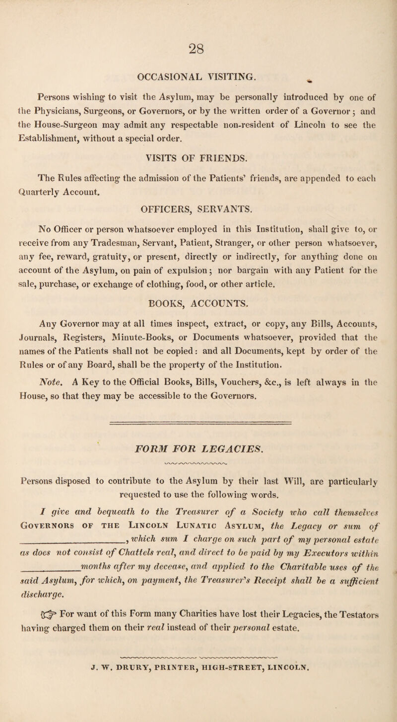 OCCASIONAL VISITING. % Persons wishing to visit the Asylum, may be personally introduced by one of the Physicians, Surgeons, or Governors, or by the written order of a Governor; and the House-Surgeon may admit any respectable non-resident of Lincoln to see the Establishment, without a special order. VISITS OF FRIENDS. The Rules affecting the admission of the Patients’ friends, are appended to each Quarterly Account. OFFICERS, SERVANTS. No Officer or person whatsoever employed in this Institution, shall give to, or receive from any Tradesman, Servant, Patient, Stranger, or other person whatsoever, any fee, reward, gratuity, or present, directly or indirectly, for anything done on account of the Asylum, on pain of expulsion; nor bargain with any Patient for the sale, purchase, or exchange of clothing, food, or other article. BOOKS, ACCOUNTS. Any Governor may at all times inspect, extract, or copy, any Bills, Accounts, Journals, Registers, Minute-Books, or Documents whatsoever, provided that the names of the Patients shall not be copied : and all Documents, kept by order of the Rules or of any Board, shall be the property of the Institution. Note. A Key to the Official Books, Bills, Vouchers, &c., is left always in the House, so that they may be accessible to the Governors. FORM FOR LEGACIES. Persons disposed to contribute to the Asylum by their last Will, are particularly- requested to use the following words. I give and bequeath to the Treasurer of a Society who call themselves Governors of the Lincoln Lunatic Asylum, the Legacy or sum of __, which sum I charge on such part of my personal estate as does not consist of Chattels real, and direct to be paid by my Executors within _months after my decease, and applied to the Charitable uses of the said Asylum, for which, on payment, the Treasurer's Receipt shall be a sufficient discharge. For want of this Form many Charities have lost their Legacies, the Testators having charged them on their real instead of their personal estate. J. W. DRURY, PRINTER, HIGH-STREET, LINCOLN.