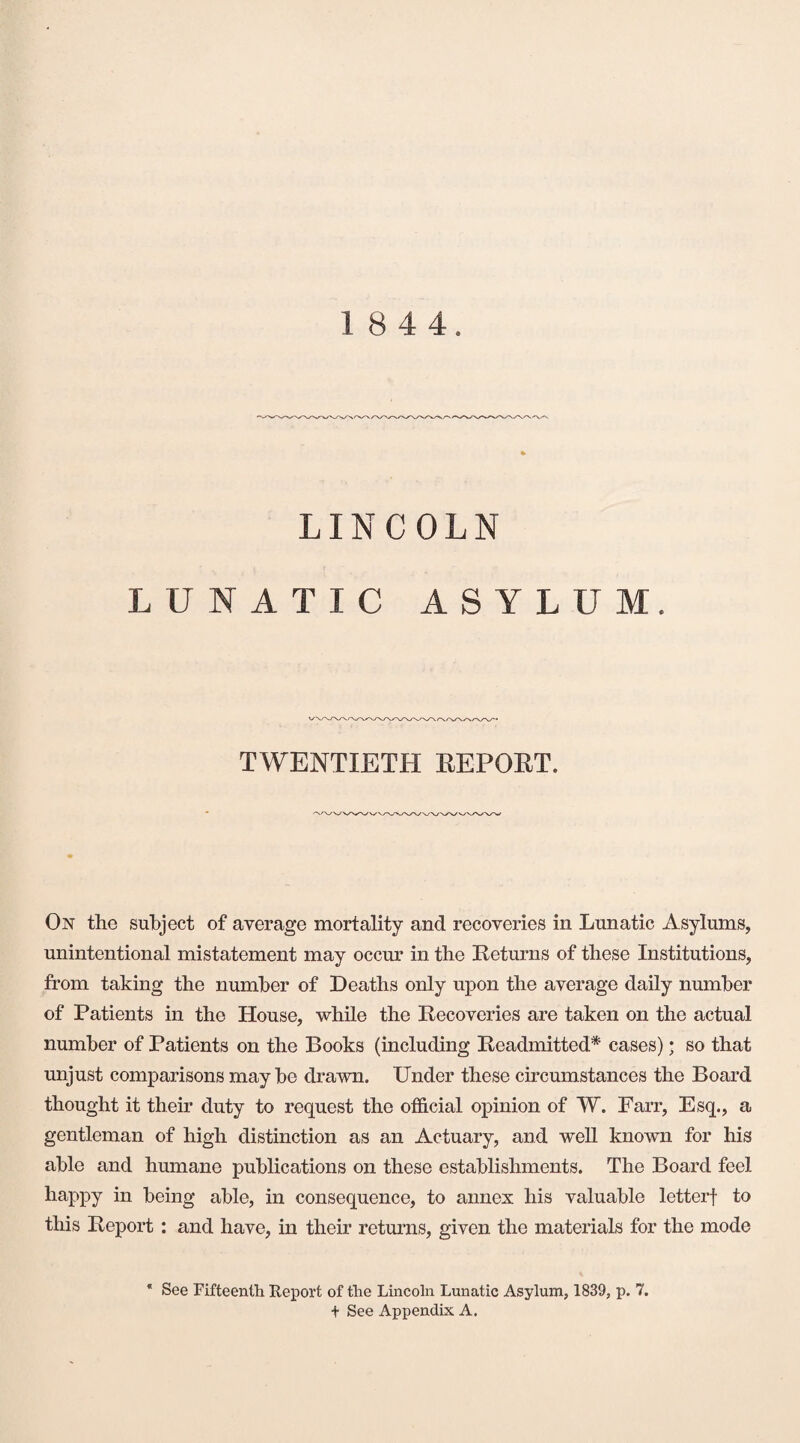 1 8 4 4. LINCOLN LUNATIC ASYLUM. TWENTIETH REPORT. On the subject of average mortality and recoveries in Lunatic Asylums, unintentional mistatement may occur in the Returns of these Institutions, from taking the number of Deaths only upon the average daily number of Patients in the House, while the Recoveries are taken on the actual number of Patients on the Books (including Readmitted* cases) • so that unjust comparisons maybe drawn. Under these circumstances the Board thought it their duty to request the official opinion of W. Farr, Esq., a gentleman of high distinction as an Actuary, and well known for his able and humane publications on these establishments. The Board feel happy in being able, in consequence, to annex his valuable letterf to this Report : and have, in their returns, given the materials for the mode * See Fifteenth Report of the Lincoln Lunatic Asylum, 1839, p. 7. + See Appendix A.