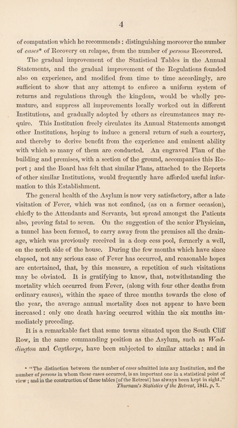 of computation which he recommends : distinguishing moreover the number of cases* of Recovery on relapse, from the number of persons Recovered. The gradual improvement of the Statistical Tables in the Annual Statements, and the gradual improvement of the Regulations founded also on experience, and modified from time to time accordingly, are sufficient to show that any attempt to enforce a uniform system of returns and regulations through the kingdom, would be wholly pre¬ mature, and suppress all improvements locally worked out in different Institutions, and gradually adopted by others as circumstances may re¬ quire. This Institution freely circulates its Annual Statements amongst other Institutions, hoping to induce a general return of such a courtesy, and thereby to derive benefit from the experience and eminent ability with which so many of them are conducted. An engraved Plan of the building and premises, with a section of the ground, accompanies this Re¬ port ; and the Board has felt that similar Plans, attached to the Reports of other similar Institutions, would frequently have afforded useful infor¬ mation to this Establishment. The general health of the Asylum is now very satisfactory, after a late visitation of Fever, which was not confined, (as on a former occasion), chiefly to the Attendants and Servants, but spread amongst the Patients also, proving fatal to seven. On the suggestion of the senior Physician, a tunnel has been formed, to carry away from the premises all the drain¬ age, which was previously received in a deep cess pool, formerly a well, on the north side of the house. During the few months which have since elapsed, not any serious case of Fever has occurred, and reasonable hopes are entertained, that, by this measure, a repetition of such visitations may be obviated. It is gratifying to know, that, notwithstanding the mortality which occurred from Fever, (along with four other deaths from ordinary causes), within the space of three months towards the close of the year, the average annual mortality does not appear to have been increased: only one death having occurred within the six months im¬ mediately preceding. It is a remarkable fact that some towns situated upon the South Cliff Row, in the same commanding position as the Asylum, such as Wad- dington and Caythorpe, have been subjected to similar attacks : and in * “The distinction between the number of cases admitted into any Institution, and the number of persons in whom these cases occurred, is an important one in a statistical point of view ; and in the construction of these tables [of the Retreat] has always been kept in sight Thurnam’s Statistics of the Retreat, 1841. p. 7.