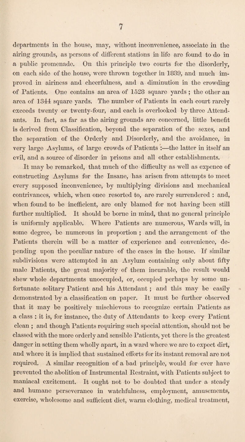 departments in the house, may, without inconvenience, associate in the airing grounds, as persons of different stations in life are found to do in a public promenade. On this principle two courts for the disorderly, on each side of the house, were thrown together in 1839, and much im¬ proved in airiness and cheerfulness, and a diminution in the crowding of Patients. One contains an area of 1528 square yards ; the other an area of 1344 square yards. The number of Patients in each court rarely exceeds twenty or twenty-four, and each is overlooked by three Attend¬ ants. In fact, as far as the airing grounds are concerned, little benefit is derived from Classification, beyond the separation of the sexes, and the separation of the Orderly and Disorderly, and the avoidance, in very large Asylums, of large crowds of Patients :—the latter in itself an evil, and a source of disorder in prisons and all other establishments. It may be remarked, that much of the difficulty as well as expence of constructing Asylums for the Insane, has arisen from attempts to meet every supposed inconvenience, by multiplying divisions and mechanical contrivances, which, when once resorted to, are rarely surrendered : and, when found to be inefficient, are only blamed for not having been still further multiplied. It should be borne in mind, that no general principle is uniformly applicable. Where Patients are numerous, Wards will, in some degree, be numerous in proportion ; and the arrangement of the Patients therein will be a matter of experience and convenience, de¬ pending upon the peculiar nature of the cases in the house. If similar subdivisions were attempted in an Asylum containing only about fifty male Patients, the great majority of them incurable, the result would shew whole departments unoccupied, or, occupied perhaps by some un¬ fortunate solitary Patient and his Attendant ; and this may be easily demonstrated by a classification on paper. It must be further observed that it may be positively mischievous to recognize certain Patients as a class : it is, for instance, the duty of Attendants to keep every Patient clean ; and though Patients requiring such special attention, should not be classed with the more orderly and sensible Patients, yet there is the greatest danger in setting them wholly apart, in a ward where we are to expect dirt, and where it is implied that sustained efforts for its instant removal are not required. A similar recognition of a bad principle, would for ever have prevented the abolition of Instrumental Restraint, with Patients subject to maniacal excitement. It ought not to bo doubted that under a steady and humane perseverance in watchfulness, employment, amusements, exercise, wholesome and sufficient diet, warm clothing, medical treatment,