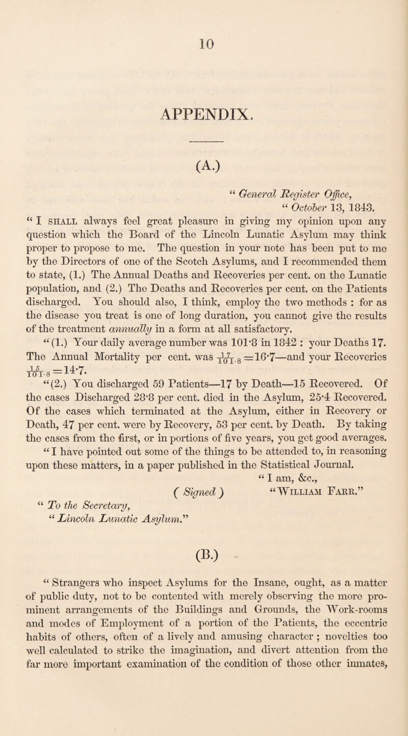 “ General Register Office, “ October 13, 1843. “ I SHALL always feel great pleasure in giving my opinion upon any question which the Board of the Lincoln Lunatic Asylum may think proper to propose to me. The question in your note has been put to me by the Directors of one of the Scotch Asylums, and I recommended them to state, (1.) The Annual Deaths and Recoveries per cent, on the Lunatic population, and (2.) The Deaths and Recoveries per cent, on the Patients discharged. You should also, I think, employ the two methods : for as the disease you treat is one of long duration, you cannot give the results of the treatment annually in a form at all satisfactory. “ (1.) Your daily average number was 101*8 in 1842 : your Deaths 17. The Annual Mortality per cent, was xtfx.8 =16*7—and your Recoveries T^r-s =14*7. “(2.) You discharged 59 Patients—17 by Death—15 Recovered. Of the cases Discharged 28*8 per cent, died in the Asylum, 25*4 Recovered. Of the cases which terminated at the Asylum, either in Recovery or Death, 47 per cent, were by Recovery, 53 per cent, by Death. By taking the cases from the first, or in portions of five years, you get good averages. “ I have pointed out some of the things to be attended to, in reasoning upon these matters, in a paper published in the Statistical Journal. “ I am, &c., ( Signed) “William Farr.” “ To the Secretary, “ Lincoln Lunatic Asylum.” (B.) “ Strangers who inspect Asylums for the Insane, ought, as a matter of public duty, not to be contented with merely observing the more pro¬ minent arrangements of the Buildings and Grounds, the Work-rooms and modes of Employment of a portion of the Patients, the eccentric habits of others, often of a lively and amusing character ; novelties too well calculated to strike the imagination, and divert attention from the far more important examination of the condition of those other inmates,