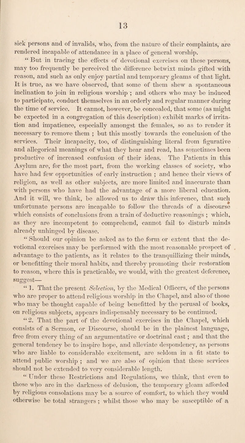sick persons and of invalids, who, from the nature of their complaints, are rendered incapable of attendance in a place of general worship. “ But in tracing the effects of devotional exercises on these persons, may too frequently be perceived the difference betwixt minds gifted with reason, and such as only enjoy partial and temporary gleams of that light. It is true, as we have observed, that some of them shew a spontaneous inclination to join in religious worship ; and others who may be induced to participate, conduct themselves in an orderly and regular manner during the time of service. It cannot, however, be concealed, that some (as might be expected in a congregation of this description) exhibit marks of irrita¬ tion and impatience, especially amongst the females, so as to render it necessary to remove them ; but this mostly towards the conclusion of the services. Their incapacity, too, of distinguishing literal from figurative and allegorical meanings of what they hear and read, has sometimes been productive of increased confusion of their ideas. The Patients in this Asylum are, for the most part, from the working classes of society, who have had few opportunities of early instruction ; and hence their views of religion, as well as other subjects, are more limited and inaccurate than with persons who have had the advantage of a more liberal education. And it will, we think, be allowed us to draw this inference, that such unfortunate persons are incapable to follow the threads of a discourse which consists of conclusions from a train of deductive reasonings ; which, as they are incompetent to comprehend, cannot fail to disturb minds already unhinged by disease. “ Should our opinion be asked as to the form or extent that the de¬ votional exercises may be performed with the most reasonable prospect of advantage to the patients, as it relates to the tranquillizing their minds, or benefitting their moral habits, and thereby promoting their restoration to reason, where this is practicable, we would, with the greatest deference, suggest— “ 1. That the present Selection, by the Medical Officers, of the persons who are proper to attend religious worship in the Chapel, and also of those who may be thought capable of being benefited by the perusal of books, on religious subjects, appears indispensably necessary to be continued. “ 2. That the part of the devotional exercises in the Chapel, which consists of a Sermon, or Discourse, should be in the plainest language, free from every thinof of an argumentative or doctrinal cast : and that the general tendency be to inspire hope, and alleviate despondency, as persons who are liable to considerable excitement, are seldom in a fit state to attend public worship ; and we are also of opinion that these services should not be extended to very considerable length. “ Under these Restrictions and Regulations, we think, that even to those who are in the darkness of delusion, the temporary gleam afforded by religious consolations may be a source of comfort, to which they would otherwise be total strangers ; whilst those who may be susceptible of a