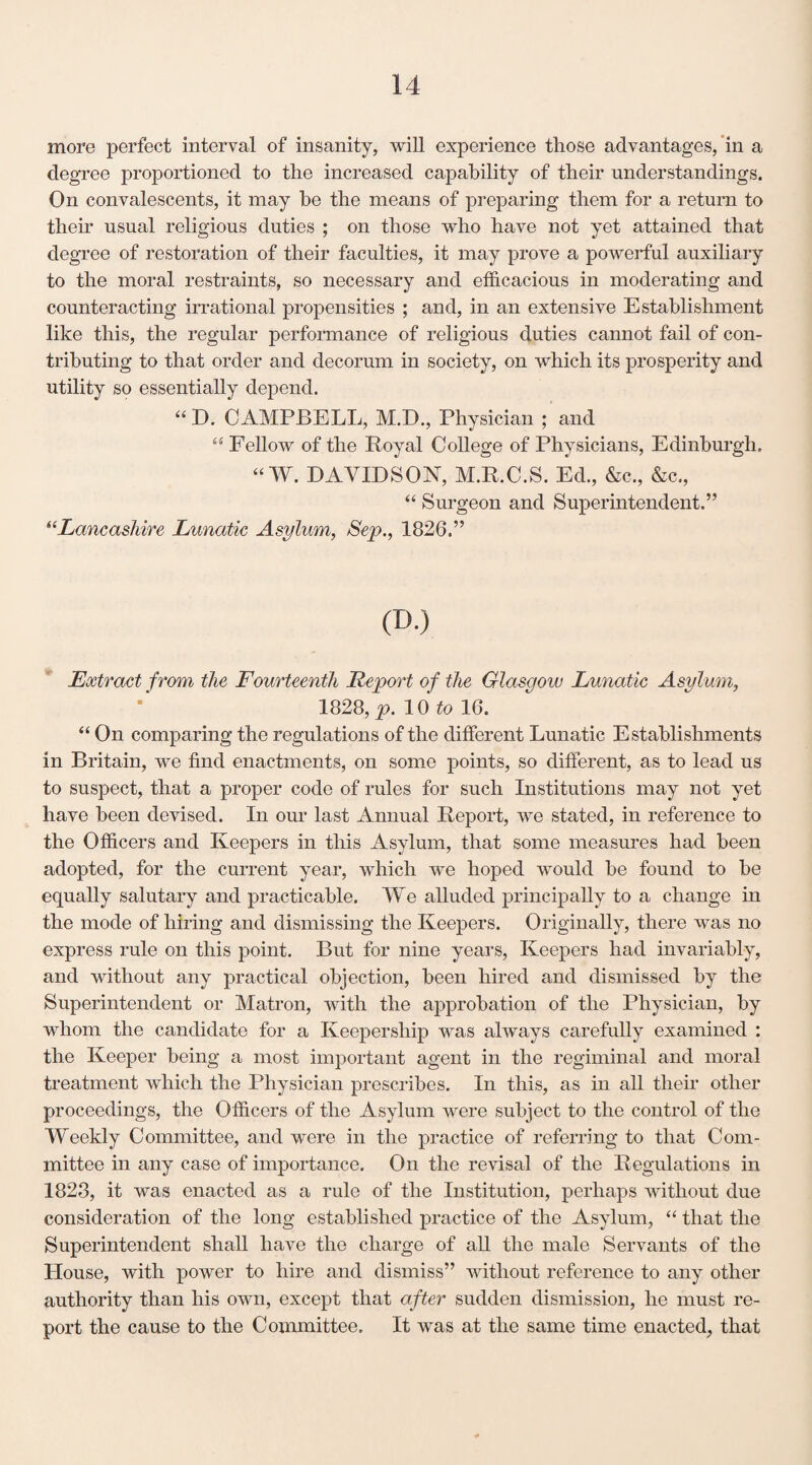 more perfect interval of insanity, will experience those advantages, in a degree proportioned to the increased capability of their understandings. On convalescents, it may he the means of preparing them for a return to their usual religious duties ; on those who have not yet attained that degree of restoration of their faculties, it may prove a powerful auxiliary to the moral restraints, so necessary and efficacious in moderating and counteracting irrational propensities ; and, in an extensive Establishment like this, the regular performance of religious duties cannot fail of con¬ tributing to that order and decorum in society, on which its prosperity and utility so essentially depend. “ D. CAMPBELL, M.D., Physician ; and “ Fellow of the Royal College of Physicians, Edinburgh, “W. DAVIDSON, M.R.C.S. Eel., &c., &c., “ Surgeon and Superintendent.” 6‘Lancashire Lunatic Asylum, Sep., 1826.” (D.) Extract from the Fourteenth Report of the Glasgow Lunatic Asylum, 1828, p. 10 to 16. “ On comparing the regulations of the different Lunatic Establishments in Britain, we find enactments, on some points, so different, as to lead us to suspect, that a proper code of rules for such Institutions may not yet have been devised. In our last Annual Report, we stated, in reference to the Officers and Keepers in this Asylum, that some measures had been adopted, for the current year, which we hoped would be found to be equally salutary and practicable. We alluded principally to a change in the mode of hiring and dismissing the Keepers. Originally, there was no express rule on this point. But for nine years, Keepers had invariably, and without any practical objection, been hired and dismissed by the Superintendent or Matron, with the approbation of the Physician, by whom the candidate for a Keepership was always carefully examined : the Keeper being a most important agent in the regiminal and moral treatment which the Physician prescribes. In this, as in all their other proceedings, the Officers of the Asylum were subject to the control of the Weekly Committee, and were in the practice of referring to that Com¬ mittee in any case of importance. On the revisal of the Regulations in 1823, it was enacted as a rule of the Institution, perhaps without due consideration of the long established practice of the Asylum, “ that the Superintendent shall have the charge of all the male Servants of the House, with power to hire and dismiss” without reference to any other authority than his own, except that after sudden dismission, he must re¬ port the cause to the Committee. It was at the same time enacted, that