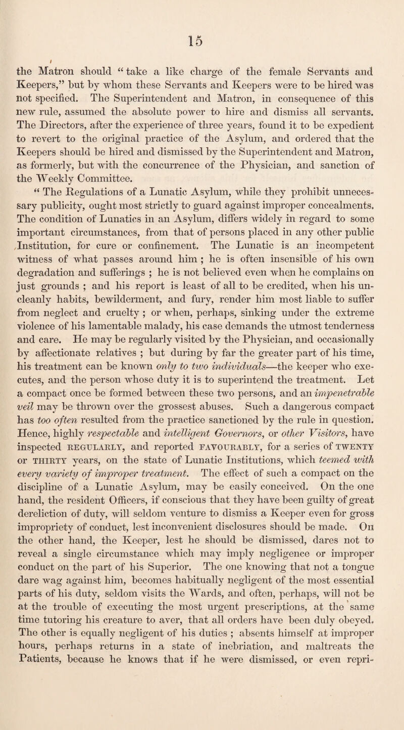the Matron should “ take a like charge of the female Servants and Keepers,” hut by whom these Servants and Keepers were to be hired was not specified. The Superintendent and Matron, in consequence of this new rule, assumed the absolute power to hire and dismiss all servants. The Directors, after the experience of three years, found it to be expedient to revert to the original practice of the Asylum, and ordered that the Keepers should be hired and dismissed by the Superintendent and Matron, as formerly, but with the concurrence of the Physician, and sanction of the Weekly Committee. “ The Regulations of a Lunatic Asylum, while they prohibit unneces¬ sary publicity, ought most strictly to guard against improper concealments. The condition of Lunatics in an Asylum, differs widely in regard to some important circumstances, from that of persons placed in any other public Institution, for cure or confinement. The Lunatic is an incompetent witness of what passes around him ; he is often insensible of his own degradation and sufferings ; he is not believed even when he complains on just grounds ; and his report is least of all to be credited, when his un¬ cleanly habits, bewilderment, and fury, render him most liable to suffer from neglect and cruelty ; or when, perhaps, sinking under the extreme violence of his lamentable malady, his case demands the utmost tenderness and care. He may be regularly visited by the Physician, and occasionally by affectionate relatives ; but during by far the greater part of his time, his treatment can be known only to two individuals—the keeper who exe¬ cutes, and the person whose duty it is to superintend the treatment. Let a compact once be formed between these two persons, and an impenetrable veil may be thrown over the grossest abuses. Such a dangerous compact has too often resulted from the practice sanctioned by the rule in question. Hence, highly respectable and intelligent Governors, or other Visitors, have inspected regularly, and reported favourably, for a series of twenty or thirty years, on the state of Lunatic Institutions, which teemed with every variety of improper treatment. The effect of such a compact on the discipline of a Lunatic Asylum, may be easily conceived. On the one hand, the resident Officers, if conscious that they have been guilty of great dereliction of duty, will seldom venture to dismiss a Keeper even for gross impropriety of conduct, lest inconvenient disclosures should be made. Oil the other hand, the Keeper, lest he should be dismissed, dares not to reveal a single circumstance which may imply negligence or improper conduct on the part of his Superior. The one knowing that not a tongue dare wag against him, becomes habitually negligent of the most essential parts of his duty, seldom visits the Wards, and often, perhaps, will not be at the trouble of executing the most urgent prescriptions, at the same time tutoring his creature to aver, that all orders have been duly obeyed. The other is equally negligent of his duties ; absents himself at improper hours, perhaps returns in a state of inebriation, and maltreats the Patients, because he knows that if he were dismissed, or even repri-