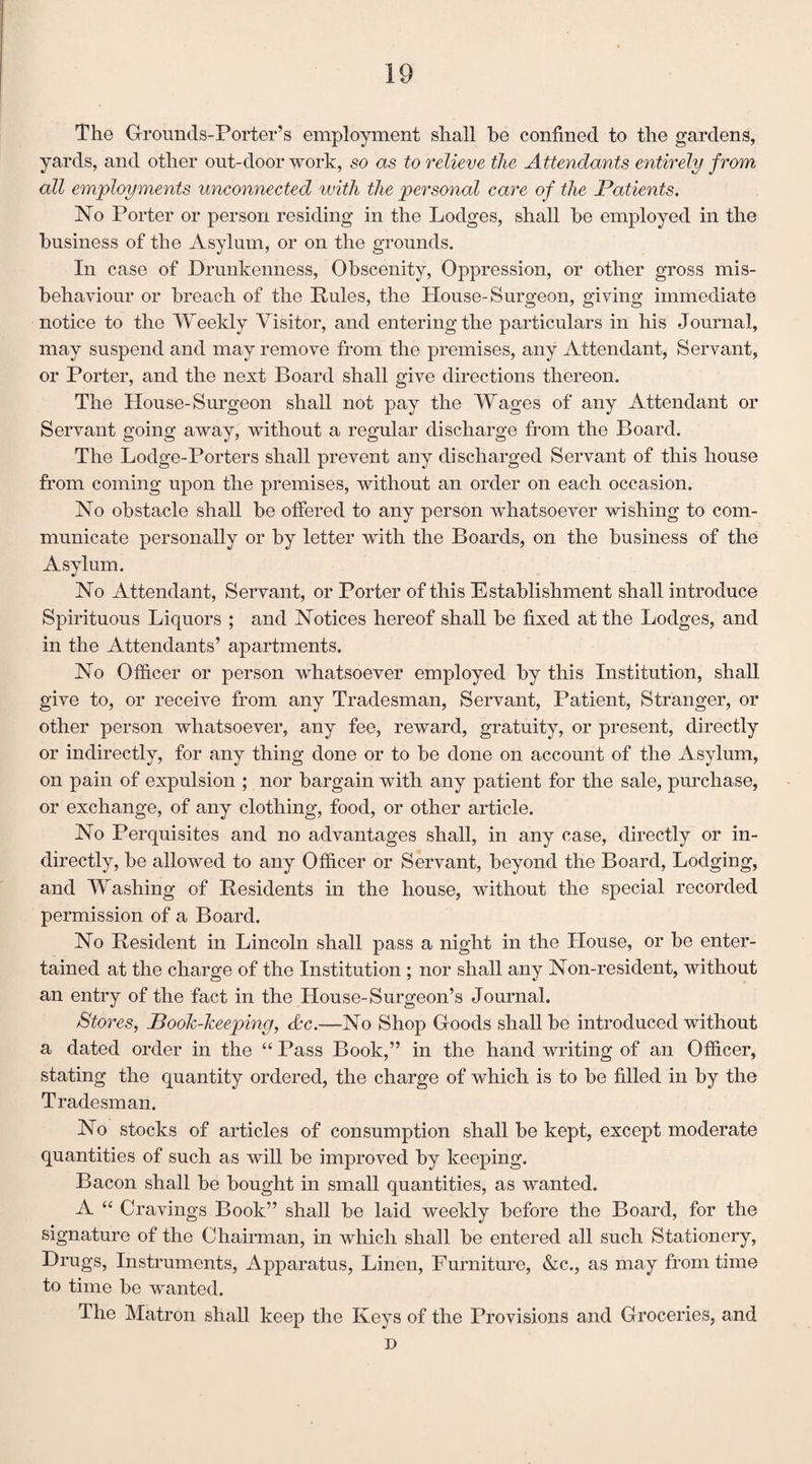 The Grounds-Porter’s employment shall be confined to the gardens, yards, and other out-door work, so as to relieve the Attendants entirely from all employments unconnected ivith the personal care of the Patients. No Porter or person residing in the Lodges, shall be employed in the business of the Asylum, or on the grounds. In case of Drunkenness, Obscenity, Oppression, or other gross mis¬ behaviour or breach of the Pules, the House-Surgeon, giving immediate notice to the Weekly Visitor, and entering the particulars in his Journal, may suspend and may remove from the premises, any Attendant, Servant, or Porter, and the next Board shall give directions thereon. The House-Surgeon shall not pay the Wages of any Attendant or Servant going away, without a regular discharge from the Board. The Lodge-Porters shall prevent any discharged Servant of this house from coming upon the premises, without an order on each occasion. No obstacle shall be offered to any person whatsoever wishing to com¬ municate personally or by letter with the Boards, on the business of the Asylum. No Attendant, Servant, or Porter of this Establishment shall introduce Spirituous Liquors ; and Notices hereof shall be fixed at the Lodges, and in the Attendants’ apartments. No Officer or person whatsoever employed by this Institution, shall give to, or receive from any Tradesman, Servant, Patient, Stranger, or other person whatsoever, any fee, reward, gratuity, or present, directly or indirectly, for any thing done or to be done on account of the Asylum, on pain of expulsion ; nor bargain with any patient for the sale, purchase, or exchange, of any clothing, food, or other article. No Perquisites and no advantages shall, in any case, directly or in¬ directly, be allowed to any Officer or Servant, beyond the Board, Lodging, and Washing of Residents in the house, without the special recorded permission of a Board. No Resident in Lincoln shall pass a night in the House, or be enter¬ tained at the charge of the Institution ; nor shall any Non-resident, without an entry of the fact in the House-Surgeon’s Journal. Stores, Book-keeping, &c.—No Shop Goods shall be introduced without a dated order in the “ Pass Book,” in the hand writing of an Officer, stating the quantity ordered, the charge of which is to be filled in by the Tradesman. No stocks of articles of consumption shall be kept, except moderate quantities of such as will be improved by keeping. Bacon shall be bought in small quantities, as wanted. A “ Cravings Book” shall be laid weekly before the Board, for the signature of the Chairman, in which shall be entered all such Stationery, Drugs, Instruments, Apparatus, Linen, Furniture, &c., as may from time to time be wanted. The Matron shall keep the Keys of the Provisions and Groceries, and