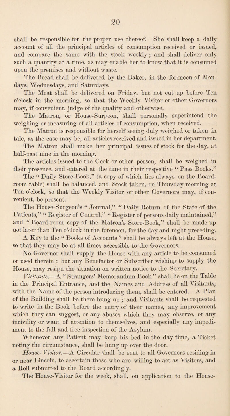 shall he responsible for the proper use thereof. She shall keep a daily account of all the principal articles of consumption received or issued, and compare the same with the stock weekly ; and shall deliver only such a quantity at a time, as may enable her to know that it is consumed upon the premises and without waste. The Bread shall be delivered by the Baker, in the forenoon of Mon¬ days, Wednesdays, and Saturdays. The Meat shall be delivered on Friday, but not cut up before Ten o’clock in the morning, so that the Weekly Visitor or other Governors may, if convenient, judge of the quality and otherwise. The Matron, or House-Surgeon, shall personally superintend the weighing or measuring of all articles of consumption, when received. The Matron is responsible for herself seeing duly weighed or taken in tale, as the case may be, all articles received and issued in her department. The Matron shall make her principal issues of stock for the day, at half-past nine in the morning. The articles issued to the Cook or other person, shall be weighed in their presence, and entered at the time in their respective “ Pass Books.” The “ Daily Store-Book,” (a copy of which lies always on the Board- room table) shall be balanced, and Stock taken, on Thursday morning at Ten o’clock, so that the Weekly Visitor or other Governors may, if con¬ venient, be present. The House-Surgeon’s “ Journal,” “ Daily Return of the State of the Patients,” “ Register of Control,” “ Register of persons daily maintained,” and “ Board-room copy of the Matron’s Store-Book,” shall be made up not later than Ten o’clock in the forenoon, for the day and night preceding. A Key to the “ Books of Accounts ” shall be always left at the House, so that they may be at all times accessible to the Governors. No Governor shall supply the House with any article to be consumed or used therein : but any Benefactor or Subscriber wishing to supply the House, may resign the situation on written notice to the Secretary. Visitants.—A “ Strangers’ Memorandum Book ” shall lie on the Table in the Principal Entrance, and the Names and Address of all Visitants, with the Name of the person introducing them, shall be entered. A Plan of the Building shall be there hung up ; and Visitants shall be requested to write in the Book before the entry of their names, any improvement which they can suggest, or any abuses which they may observe, or any incivility or want of attention to themselves, and especially any impedi¬ ment to the full and free inspection of the Asylum. Whenever any Patient may keep his bed in the day time, a Ticket noting the circumstance, shall be hung up over the door. House- Visitor.—A Circular shall be sent to all Governors residing in or near Lincoln, to ascertain those who are willing to act as Visitors, and a Roll submitted to the Board accordingly. The House-Visitor for the week, shall, on application to the House-