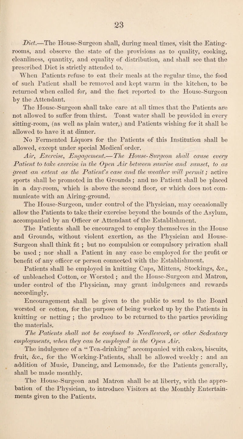 Diet.—The House-Surgeon shall, during meal times, visit the Eating- rooms, and observe the state of the provisions as to quality, cooking, cleanliness, quantity, and equality of distribution, and shall see that the prescribed Diet is strictly attended to. When Patients refuse to eat their meals at the regular time, the food of such Patient shall be removed and kept warm in the kitchen, to be returned when called for, and the fact reported to the House-Surgeon by the Attendant. The House-Surgeon shall take care at all times that the Patients are not allowed to suffer from thirst. Toast water shall be provided in every sitting-room, (as well as plain water,) and Patients wishing for it shall be allowed to have it at dinner. Ho Fermented Liquors for the Patients of this Institution shall be allowed, except under special Medical order. Air, Exercise, Engagement.— The House-Surgeon shall cause every Patient to take exercise in the Open Air between sunrise and sunset, to as great an extent as the Patient's case and the weather tvill permit; active sports shall be promoted in the Grounds ; and no Patient shall be placed in a clay-room, which is above the second floor, or which does not com¬ municate Avith an Airing-ground. The House-Surgeon, under control of the Physician, may occasionally allow the Patients to take their exercise beyond the hounds of the Asylum, accompanied by an Officer or Attendant of the Establishment. The Patients shall be encouraged to employ themselves in the Plouse and Grounds, without violent exertion, as the Physician and House- Surgeon shall think fit ; but no compulsion or compulsory privation shall he used ; nor shall a Patient in any case be employed for the profit or benefit of any officer or person connected with the Establishment. Patients shall be employed in knitting Caps, Mittens, Stockings, &c., of unbleached Cotton, or Worsted ; and the House-Surgeon and Matron, under control of the Physician, may grant indulgences and rewards accordingly. Encouragement shall be given to the public to send to the Board worsted or cotton, for the purpose of being worked up by the Patients in knitting or netting ; the produce to be returned to the parties providing the materials. The Patients shall not be confined to Needlework, or other Sedentary employments, when they can be employed in the Open Air. The indulgence of a “ Tea-drinking” accompanied with cakes, biscuits, fruit, &c., for the Working-Patients, shall be allowed weekly : and an addition of Music, Dancing, and Lemonade, for the Patients generally, shall be made monthly. The House-Surgeon and Matron shall be at liberty, with the appro¬ bation of the Physician, to introduce Visitors at the Monthly Entertain¬ ments given to the Patients.
