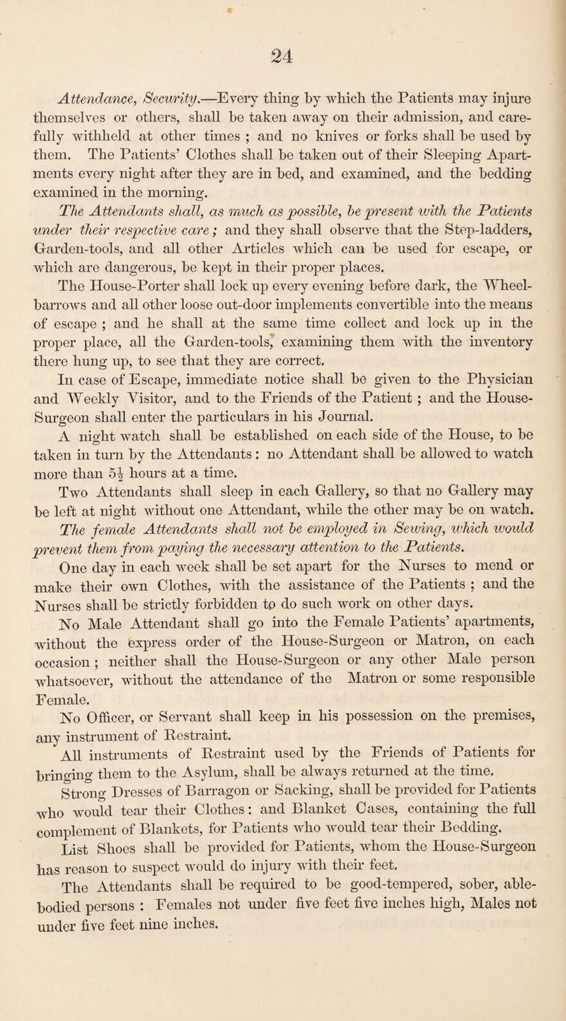 Attendance, Security.—Every thing by which the Patients may injure themselves or others, shall be taken away on their admission, and care¬ fully withheld at other times ; and no knives or forks shall he used by them. The Patients’ Clothes shall he taken out of their Sleeping Apart¬ ments every night after they are in bed, and examined, and the bedding examined in the morning. The Attendants shall, as much as possible, be present with the Patients under their respective care; and they shall observe that the Step-ladders, Garden-tools, and all other Articles which can he used for escape, or which are dangerous, he kept in their proper places. The House-Porter shall lock up every evening before dark, the Wheel- harrows and all other loose out-cloor implements convertible into the means of escape ; and he shall at the same time collect and lock up in the proper place, all the Garden-tools, examining them with the inventory there hung up, to see that they are correct. In case of Escape, immediate notice shall be given to the Physician and Weekly Visitor, and to the Friends of the Patient ; and the House- Surgeon shall enter the particulars in his Journal. A night watch shall be established on each side of the House, to be taken in turn by the Attendants: no Attendant shall be allowed to watch more than o| hours at a time. Two Attendants shall sleep in each Gallery, so that no Gallery may be left at night without one Attendant, while the other may be on watch. The female Attendants shall not be employed in Sewing, which would prevent them from paying the necessary attention to the Patients. One day in each week shall be set apart for the Nurses to mend or make their own Clothes, with the assistance of the Patients ; and the Nurses shall be strictly forbidden tp do such work on other days. No Male Attendant shall go into the Female Patients’ apartments, without the express order of the House-Surgeon or Matron, on each occasion ; neither shall the House-Surgeon or any other Male person whatsoever, without the attendance of the Matron or some responsible Female. No Officer, or Servant shall keep in his possession on the premises, any instrument of Restraint. All instruments of Restraint used by the Friends of Patients for bringing them to the Asylum, shall be always returned at the time. Strong Dresses of Barragon or Sacking, shall be provided for Patients who would tear their Clothes: and Blanket Cases, containing the full complement of Blankets, for Patients who would tear their Bedding. List Shoes shall be provided for Patients, whom the House-Surgeon has reason to suspect would do injury with their feet. The Attendants shall be required to be good-tempered, sober, able- bodied persons : Females not under five feet five inches high, Males not under five feet nine inches.