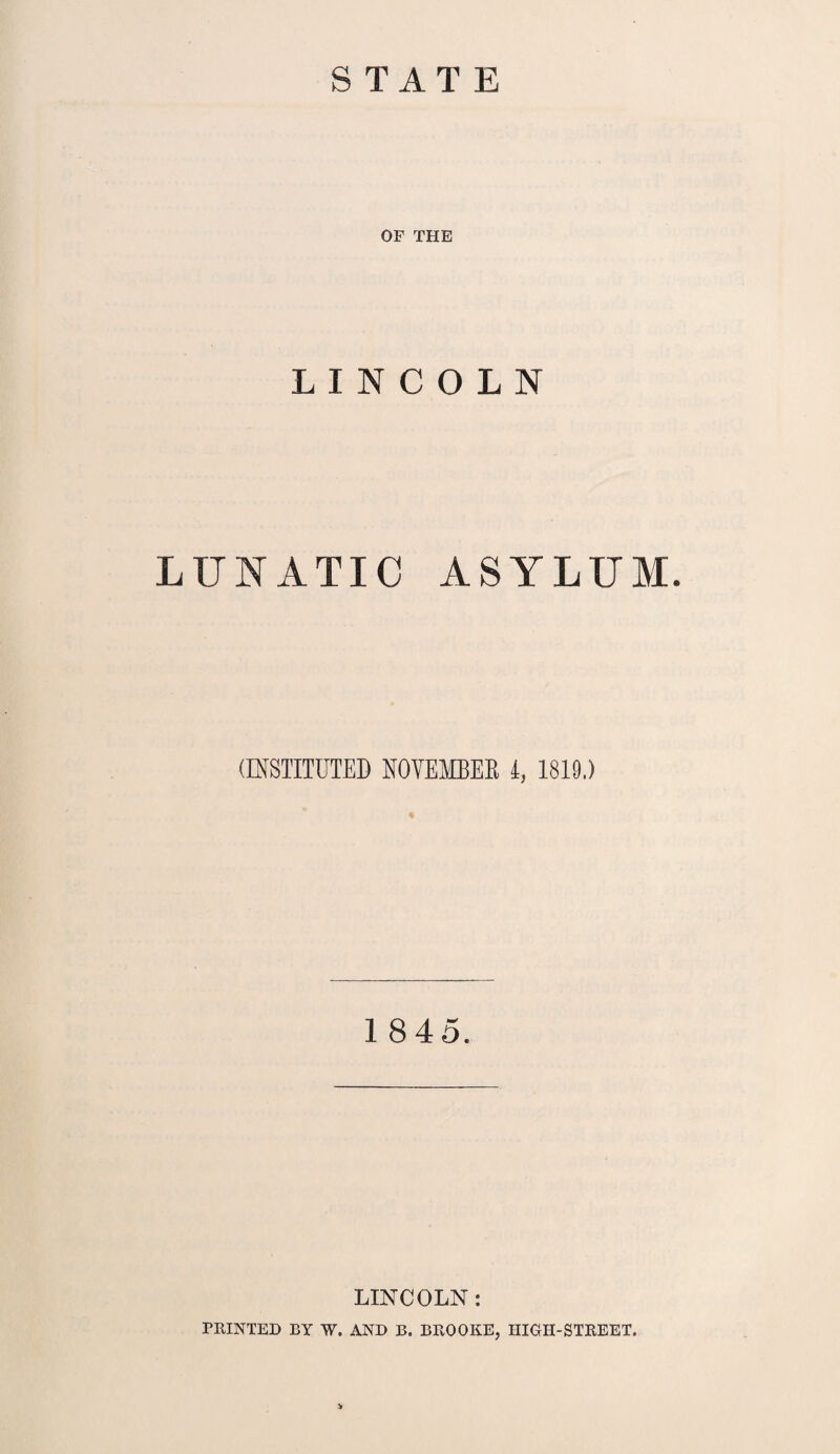 STATE OF THE LINCOLN LUNATIC ASYLUM. (INSTITUTED NOVEMBER i, 1819.) « 1845. LINCOLN: PRINTED BY W. AND B. BROOKE, HIGH-STREET. >