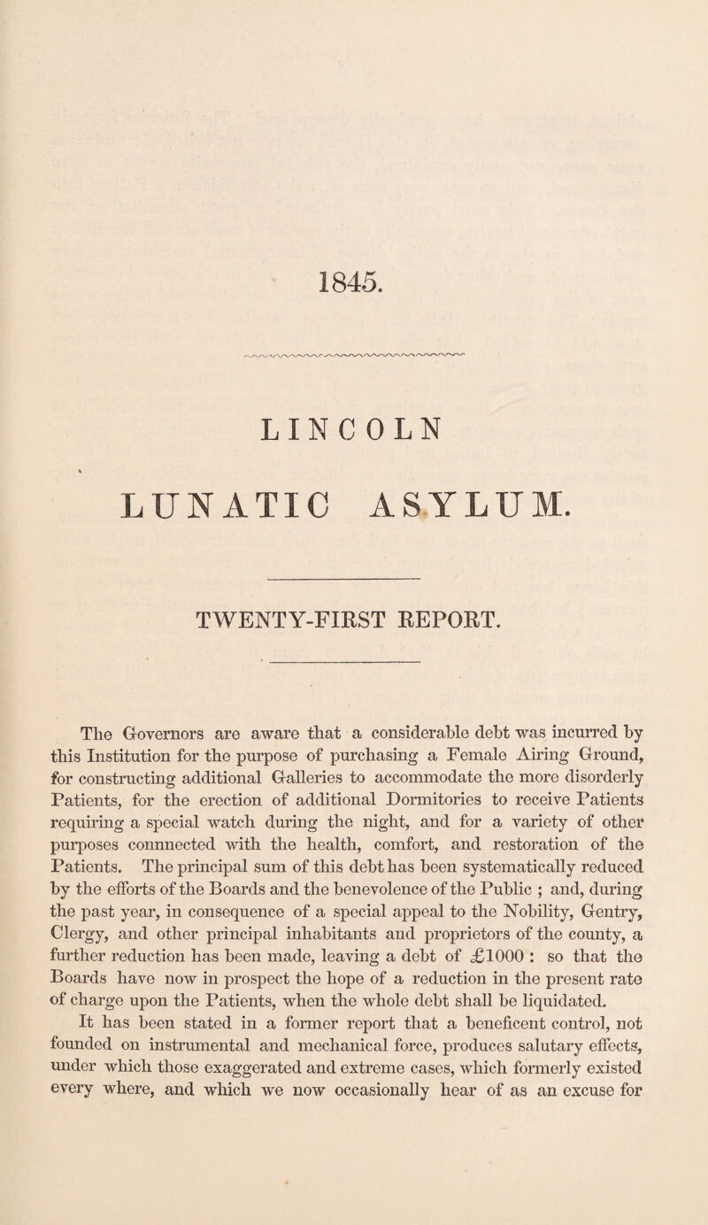 1845. LINCOLN LUNATIC ASYLUM. TWENTY-FIRST REPORT. Tlie Governors are aware that a considerable debt was incurred by this Institution for the purpose of purchasing a Female Airing Ground, for constructing additional Galleries to accommodate the more disorderly Patients, for the erection of additional Dormitories to receive Patients requiring a special watch during the night, and for a variety of other purposes connnected with the health, comfort, and restoration of the Patients. The principal sum of this debt has been systematically reduced by the efforts of the Boards and the benevolence of the Public ; and, during the past year, in consequence of a special appeal to the Nobility, Gentry, Clergy, and other principal inhabitants and proprietors of the county, a further reduction has been made, leaving a debt of <£1000 : so that the Boards have now in prospect the hope of a reduction in the present rate of charge upon the Patients, when the whole debt shall be liquidated. It has been stated in a former report that a beneficent control, not founded on instrumental and mechanical force, produces salutary effects, under which those exaggerated and extreme cases, which formerly existed every where, and which we now occasionally hear of as an excuse for