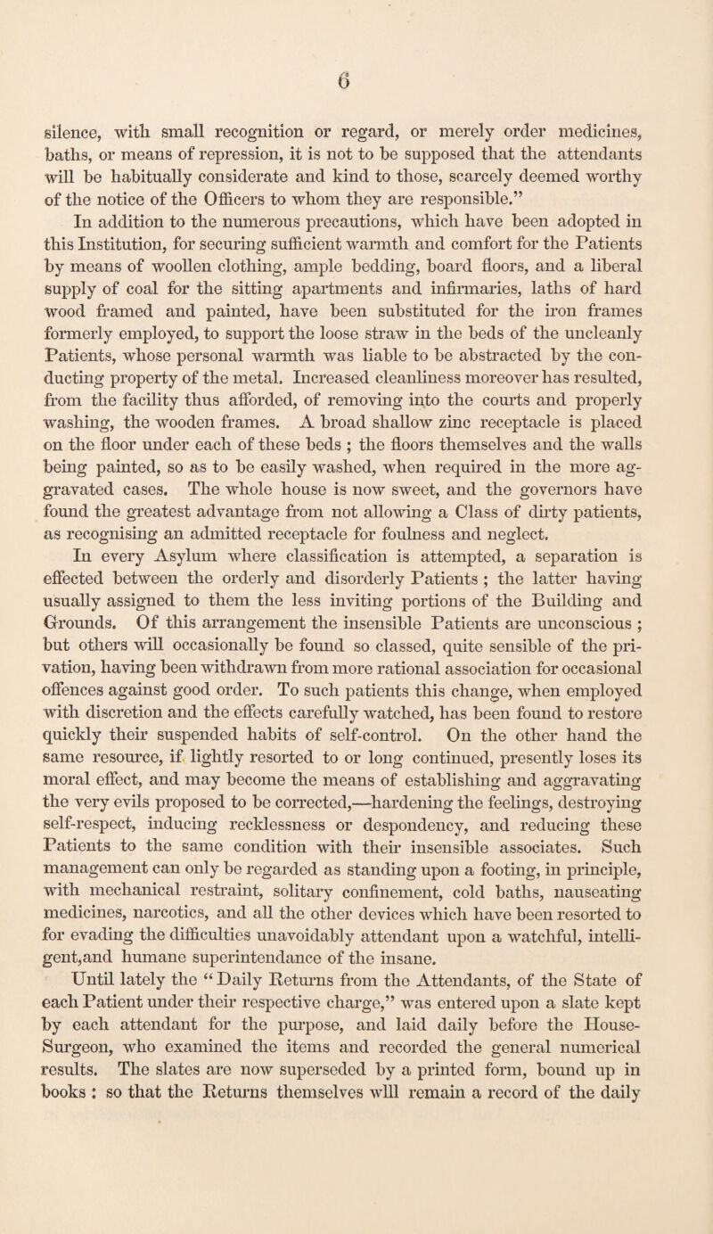 0 silence, with small recognition or regard, or merely order medicines, baths, or means of repression, it is not to be supposed that the attendants will be habitually considerate and kind to those, scarcely deemed worthy of the notice of the Officers to whom they are responsible.” In addition to the numerous precautions, which have been adopted in this Institution, for securing sufficient warmth and comfort for the Patients by means of woollen clothing, ample bedding, board floors, and a liberal supply of coal for the sitting apartments and infirmaries, laths of hard wood framed and painted, have been substituted for the iron frames formerly employed, to support the loose straw in the beds of the uncleanly Patients, whose personal warmth was liable to be abstracted by the con* ducting property of the metal. Increased cleanliness moreover has resulted, from the facility thus afforded, of removing into the courts and properly washing, the wooden frames. A broad shallow zinc receptacle is placed on the floor under each of these beds ; the floors themselves and the walls being painted, so as to be easily washed, when required in the more ag¬ gravated cases. The whole house is now sweet, and the governors have found the greatest advantage from not allowing a Class of dirty patients, as recognising an admitted receptacle for foulness and neglect. In every Asylum where classification is attempted, a separation is effected between the orderly and disorderly Patients ; the latter having usually assigned to them the less inviting portions of the Building and Grounds. Of this arrangement the insensible Patients are unconscious ; but others will occasionally be found so classed, quite sensible of the pri¬ vation, having been withdrawn from more rational association for occasional offences against good order. To such patients this change, when employed with discretion and the effects carefully watched, has been found to restore quickly their suspended habits of self-control. On the other hand the same resource, if lightly resorted to or long continued, presently loses its moral effect, and may become the means of establishing and aggravating the very evils proposed to be corrected,—hardening the feelings, destroying self-respect, inducing recklessness or despondency, and reducing these Patients to the same condition with their insensible associates. Such management can only be regarded as standing upon a footing, in principle, with mechanical restraint, solitary confinement, cold baths, nauseating medicines, narcotics, and all the other devices which have been resorted to for evading the difficulties unavoidably attendant upon a watchful, intelli¬ gent,and humane superintendance of the insane. Until lately the “ Daily Returns from the Attendants, of the State of each Patient under their respective charge,” was entered upon a slate kept by each attendant for the purpose, and laid daily before the House- Surgeon, who examined the items and recorded the general numerical results. The slates are now superseded by a printed form, bound up in books : so that the Returns themselves will remain a record of the daily