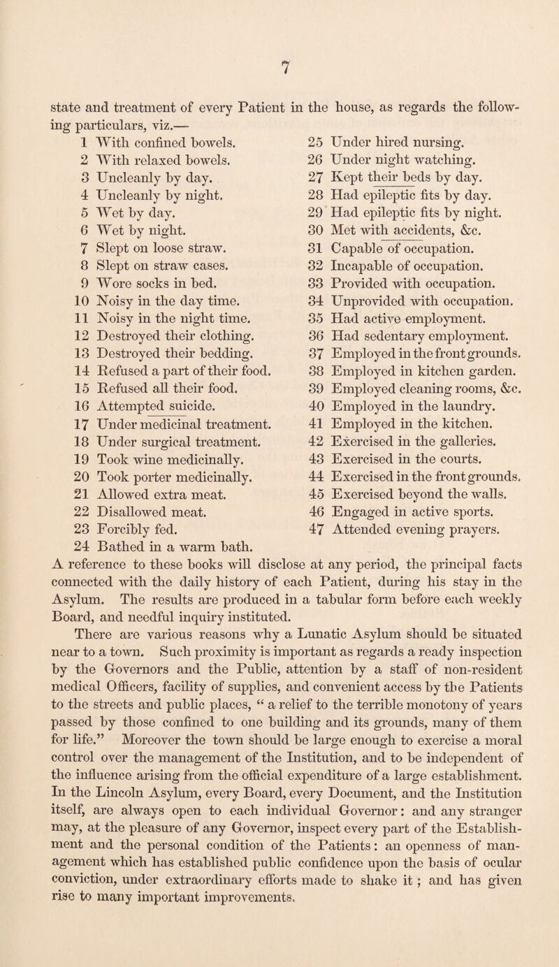 state and treatment of every Patient in the house, as regards the follow¬ ing particulars, viz.— 1 With confined bowels. 2 With relaxed bowels. 3 Uncleanly by day. 4 Uncleanly by night, 5 Wet by day. 6 Wet by night. 7 Slept on loose straw. 8 Slept on straw cases. 9 Wore socks in bed. 10 Noisy in the day time. 11 Noisy in the night time. 12 Destroyed their clothing. 13 Destroyed their bedding. 14 Refused a part of their food. 15 Refused all their food. 16 Attempted suicide. 25 Under hired nursing. 26 Under night watching. 27 Kept their beds by day. 28 Had epileptic fits by day. 29 Had epileptic fits by night. 30 Met with accidents, &c. 31 Capable of occupation. 32 Incapable of occupation. 33 Provided with occupation. 84 Unprovided with occupation. 35 Had active employment. 36 Had sedentary employment. 37 Employed in the front grounds. 38 Employed in kitchen garden. 39 Employed cleaning rooms, &c. 40 Employed in the laundry. 41 Employed in the kitchen. 42 Exercised in the galleries. 43 Exercised in the courts. 44 Exercised in the front grounds, 45 Exercised beyond the walls. 46 Engaged in active sports. 47 Attended evening prayers. 17 Under medicinal treatment. 18 Under surgical treatment. 19 Took wine medicinally. 20 Took porter medicinally. 21 Allowed extra meat. 22 Disallowed meat. 23 Forcibly fed. 24 Bathed in a warm bath. A reference to these books will disclose at any period, the principal facts connected with the daily history of each Patient, during his stay in the Asylum. The results are produced in a tabular form before each weekly Board, and needful inquiry instituted. There are various reasons why a Lunatic Asylum should be situated near to a town. Such proximity is important as regards a ready inspection by the Governors and the Public, attention by a staff of non-resident medical Officers, facility of supplies, and convenient access by the Patients to the streets and public places, “ a relief to the terrible monotony of years passed by those confined to one building and its grounds, many of them for life.” Moreover the town should be large enough to exercise a moral control over the management of the Institution, and to be independent of the influence arising from the official expenditure of a large establishment. In the Lincoln Asylum, every Board, every Document, and the Institution itself, are always open to each individual Governor: and any stranger may, at the pleasure of any Governor, inspect every part of the Establish¬ ment and the personal condition of the Patients: an openness of man¬ agement which has established public confidence upon the basis of ocular conviction, under extraordinary efforts made to shake it; and has given rise to many important improvements.