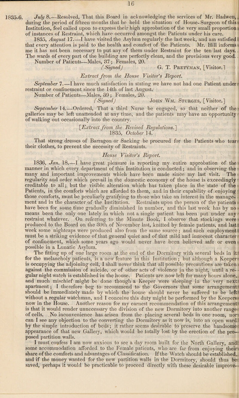 1835-6. July 8.—Resolved, That this Board in acknowledging the services of Mr. Hadwen, during the period of fifteen months that he held the situation of House-Surgeon of this ■ Institution, feel called upon to express their high approbation of the very small proportion of instances of Restraint, which have occurred amongst the Patients under his care. 1835, August 17.—I have visited the Asylum regularly the last week, and am satisfied that every attention is paid to the health and comfort of the Patients. Mr. Hill informs me it has not been necessary to put any of them under Restraint for the ten last days. The wards of every part of the building are perfectly clean, and the provisions very good. Number of Patients—Males, 37 ; Females, 20. (Signed) G. T. Pretyman, [Visitor.] Extract from the House Visitor's Report. September 7_I have much satisfaction in stating we have not had one Patient under restraint or confinement since the 14th of last August. Number of Patients—Males, 39; Females, 20. (Signed) John Wm. Sturges, [Visitor.] September 14.—Ordered, That a third Nurse be engaged, so that neither of the galleries may be left unattended at any time, and the patients may have an opportunity of walking out occasionally into the country. {Extract from the Revised Regulations.'] 1835, October 14. That strong dresses of Barragon or Sacking be procured for the Patients who tear their clothes, to prevent the necessity of Restraints. House Visitor's Report. 1836, Jan. 18.—I have great pleasure in reporting my entire approbation of the manner in which every department of this Institution is conducted; and in observing the many and important improvements which have been made since my last visit. The regularity and order which prevail in the domestic economy of the house is exceedingly creditable to all; but the visible alteration which has taken place in the state of the Patients, in the comforts which are afforded to them, and in their capability of enjoying those comforts, must be peculiarly gratifying to those who take an interest in the manage¬ ment and in the character of the Institution. Restraints upon the person of the patients have been for some time gradually diminished in number, and this last week has by no means been the only one lately in which not a single patient has been put under any restraint whatever. On referring to the Minute Book, I observe that stockings were produced to the Board on the 30th of November last, knitted by female patients, and last week some nightcaps were produced also from the same source; and such employment must be a striking evidence of that general quiet and of that mild and innocent character of confinement, which some years ago would never have been believed safe or even possible in a Lunatic Asylum. The fitting up of one large room at the end of the Dormitory with several beds in it: for the melancholy patients, is a new feature in this Institution ; but although a Keeper is occupying the adjoining cell, I shall never think that all possible precautions are taken against the commission of suicide, or of other acts of violence in the night, until a re¬ gular night watch is established in the house. Patients are now left for many hours alone,, and much mischief might be done though a Keeper were sleeping in the very next: apartment; I therefore beg to recommend to the Governors that some arrangementi should be immediately made by which the house should never be suffered to be left: without a regular watchman, and I conceive this duty might be performed by the Keepers; j now in the House. Another reason for my earnest recommendation of this arrangement I is that it would render unnecessary the division of the new Dormitory into another range;! of cells. No inconvenience has arisen from the placing several beds in one room, nori can I see any objection to the converting the Dormitory as it now is, into an open ward; I by the simple introduction of beds; it rather seems desirable to preserve the handsome; appearance of that new Gallery, which would be totally lost by the erection of the pro¬ posed partition walls. I must confess I am now anxious to see a day room built for the North Gallery, andli some accommodation afforded to the Female patients, who are far from enjoying their share of the comforts and advantages of Classification. If the Watch should be established,, and if the money wanted for the new partition walls in the Dormitory, should thus be; saved, perhaps it would be practicable to proceed directly with these desirable improve-