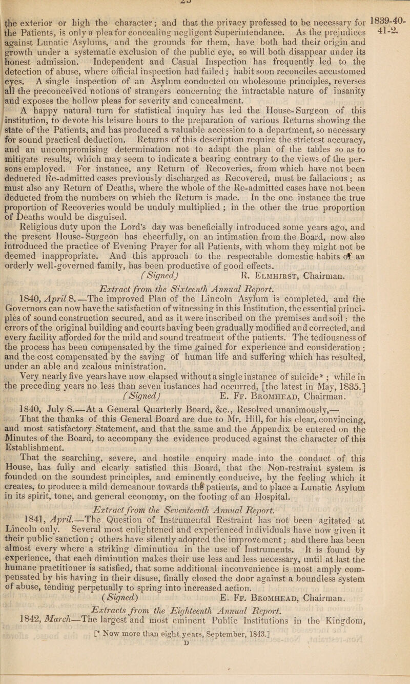 A (he exterior or high the character; and that the privacy professed to be necessary for the Patients, is only a plea for concealing negligent Superintendance. As the prejudices against Lunatic Asylums, and the grounds for them, have both had their origin and growth under a systematic exclusion of the public eye, so will both disappear under its honest admission. Independent and Casual Inspection has frequently led to the detection of abuse, where official inspection had failed; habit soon reconciles accustomed eyes. A single inspection of an Asylum conducted on wholesome principles, reverses all the preconceived notions of strangers concerning the intractable nature of insanity and exposes the hollow pleas for severity and concealment. A happy natural turn for statistical inquiry has led the House-Surgeon of this institution, to devote his leisure hours to the preparation of various Returns showing the state of the Patients, and has produced a valuable accession to a department, so necessary for sound practical deduction. Returns of this description require the strictest accuracy, and an uncompromising determination not to adapt the plan of the tables so as to mitigate results, which may seem to indicate a bearing contrary to the views of the per¬ sons employed. For instance, any Return of Recoveries, from which have not been deducted Re-admitted cases previously discharged as Recovered, must be fallacious ; as must also any Return of Deaths, where the whole of the Re-admitted cases have not been deducted from the numbers on which the Return is made. In the one instance the true proportion of Recoveries would be unduly multiplied ; in the other the true proportion of Deaths would be disguised. Religious duty upon the Lord’s day was beneficially introduced some years ago, and the present House-Surgeon has cheerfully, on an intimation from the Board, now also introduced the practice of Evening Prayer for all Patients, with whom they might not be deemed inappropriate. And this approach to the respectable domestic habits of an orderly well-governed family, has been productive of good effects. (SignedJ R. Elmhirst, Chairman. Extract from the Sixteenth Annual Report. 1840, April 8.—The improved Plan of the Lincoln Asylum is completed, and the Governors can now have the satisfaction of witnessing in this Institution, the essential princi¬ ples of sound construction secured, and as it were inscribed on the premises and soil: the errors of the original building and courts having been gradually modified and corrected, and every facility afforded for the mild and sound treatment of the patients. The tediousness of the process has been compensated by the time gained for experience and consideration; and the cost compensated by the saving of human life and suffering which has resulted, under an able and zealous ministration. Very nearly five years have now elapsed without a single instance of suicide* ; while in the preceding years no less than seven instances had occurred, [the latest in May, 1835.] (SignedJ E. Ff. Bromhead, Chairman. 1840, July 8—At a General Quarterly Board, &c., Resolved unanimously,— That the thanks of this General Board are due to Mr. Hill, for his clear, convincing, and most satisfactory Statement, and that the same and the Appendix be entered on the Minutes of the Board, to accompany the evidence produced against the character of this Establishment. That the searching, severe, and hostile enquiry made into the conduct of this House, has fully and clearly satisfied this Board, that the Non-restraint system is founded on the soundest principles, and eminently conducive, by the feeling which it creates, to produce a mild demeanour towards thtpatients, and to place a Lunatic Asylum in its spirit, tone, and general economy, on the footing of an Hospital. Extract from the Seventeenth Annual Report. 1841, April.—The Question of Instrumental Restraint has not been agitated at Lincoln only. Several most enlightened and experienced individuals have now given it their public sanction ; others have silently adopted the improvement; and there has been almost every where a striking diminution in the use of Instruments. It is found by experience, that each diminution makes their use less and less necessary, until at last the humane practitioner is satisfied, that some additional inconvenience is most amply com¬ pensated by his having in their disuse, finally closed the door against a boundless system of abuse, tending perpetually to spring into increased action. (Signed) E. Ff. Bromhead, Chairman. Extracts from the Eighteenth Annual Report. 1842, March—The largest and most eminent Public Institutions in the Kingdom, [* Now more than eight years, September, 1843.] D 1839-40- 41-2.