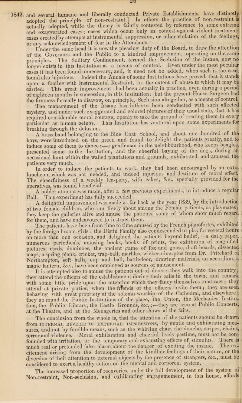 adopted the principle [of non-restraint.] In others the practice of non-restraint is actually adopted, while the theory is faintly contested by reference to some extreme and exaggerated cases; cases which occur only in contest against violent treatment; cases created by attempts at instrumental suppression, or other violation of the feelings, or any acknowledgement of fear in the Attendants.' Under the same head it is now the pleasing duty of the Board, to draw the attention of the Governors and the Public to a kindred improvement, operating on the same principles. The Solitary Confinement, termed the Seclusion of the Insane, now no longer exists in this Institution as a means of control. Even under the most peculiar cases it has been found unnecessary, and, it need not be added, when such is the case, found also injurious. Indeed the Annals of some Institutions have proved, that it stands upon a footing with Instrumental Restraint, in the extent of abuse to which it may be carried. This great improvement had been actually in practice, even during a period of eighteen months in succession, in this Institution : but the present House Surgeon had the firmness formally to disavow, on principle, Seclusion altogether, as a means of control. The management of the Insane has hitherto been conducted with such affected mystery, and under such exaggerated and colored pictures of their usual state, that it has required considerable moral courage, openly to take the ground of treating them in every particular as human beings. This Institution has ventured upon some experiments for breaking through the delusion. A brass band belonging to the Blue Coat School, and about one hundred of the boys, were introduced on the green and found to delight the patients greatly, and to induce some of them to dance;—a gentleman in the neighbourhood, who keeps beagles, presented some to the Institution, and the cheerful baying of the dogs, during an occasional hunt within the walled plantations and grounds, exhilarated and amused the patients very much. In order to induce the patients to work, they had been encouraged by an extra luncheon, which was not needed, and indeed injurious and destitute of moral effect. The cheerfulness of a weekly tea-party, with cakes, &c., specially provided for the operatives, was found beneficial. A bolder attempt was made, after a few previous experiments, to introduce a regular Ball. This experiment has fully succeeded. A delightful improvement was made as far back as the year 1839, by the introduction of two female children, wTho run freely about among the Female patients, as playmates; they keep the galleries alive and amuse the patients, some of whom show much regard for them, and have endeavoured to instruct them. The patients have been from time to time amused by the French pianofortes, exhibited by the foreign broom-girls : the Distin Family also condescended to play for several hours on more than one occasion, and delighted the patients beyond belief;—a daily paper, numerous periodicals, amusing books, books of prints, the exhibition of magnified pictures, cards, dominoes, the ancient game of fox and goose, draft boards, dissected maps, aspring plank, cricket, trap-ball, marbles, wicker nine-pins from Dr. Pritchard of Northampton, soft balls, cup and ball, battledoor, drawing materials, an accordion, a magic lantern, &c., have been employed as sources of amusement. It is attempted also to amuse the patients out of doors : they walk into the country ; they attend the*officers of the establishment during their calls in the town, and remark with some little pride upon the attention which they fancy themselves to attract; they attend at private parties, when the frtends of the officers invite them ; they are seen behaving with great propriety at the solemn worship of the Cathedral, and elsewhere ; they go round the Public Institutions of the place, the Union, the Mechanics’ Institu¬ tion, the Public Library, the Castle Grounds, &c, they are seen at Public Concerts, at the Theatre, and at the Menageries and other shows at the fairs. The conclusion from the whole is, that the attention of the patients should be drawn from internal reverie to external impressions, by gentle and exhilarating mea¬ sures, and not by forcible means, such as the whirling chair, the douche, stripes, chains, terror and violence. Moral exhilaration and cheerful lively pastime, roust not be con¬ founded with irritation, or the temporary and exhausting effects of stimulus. There is much real or pretended false alarm about the danger of exciting the insane. The ex¬ citement arising from the development of the kindlier feelings of their nature, or the diversion of their attention to external objects by the presence of strangers, &c., must be considered to exert a healthy action on the mental and corporeal system. The increased proportion of recoveries, under the full development of the system of Non-restraint, Non-seclusion, and exhilarating engagemement, in this house, affords