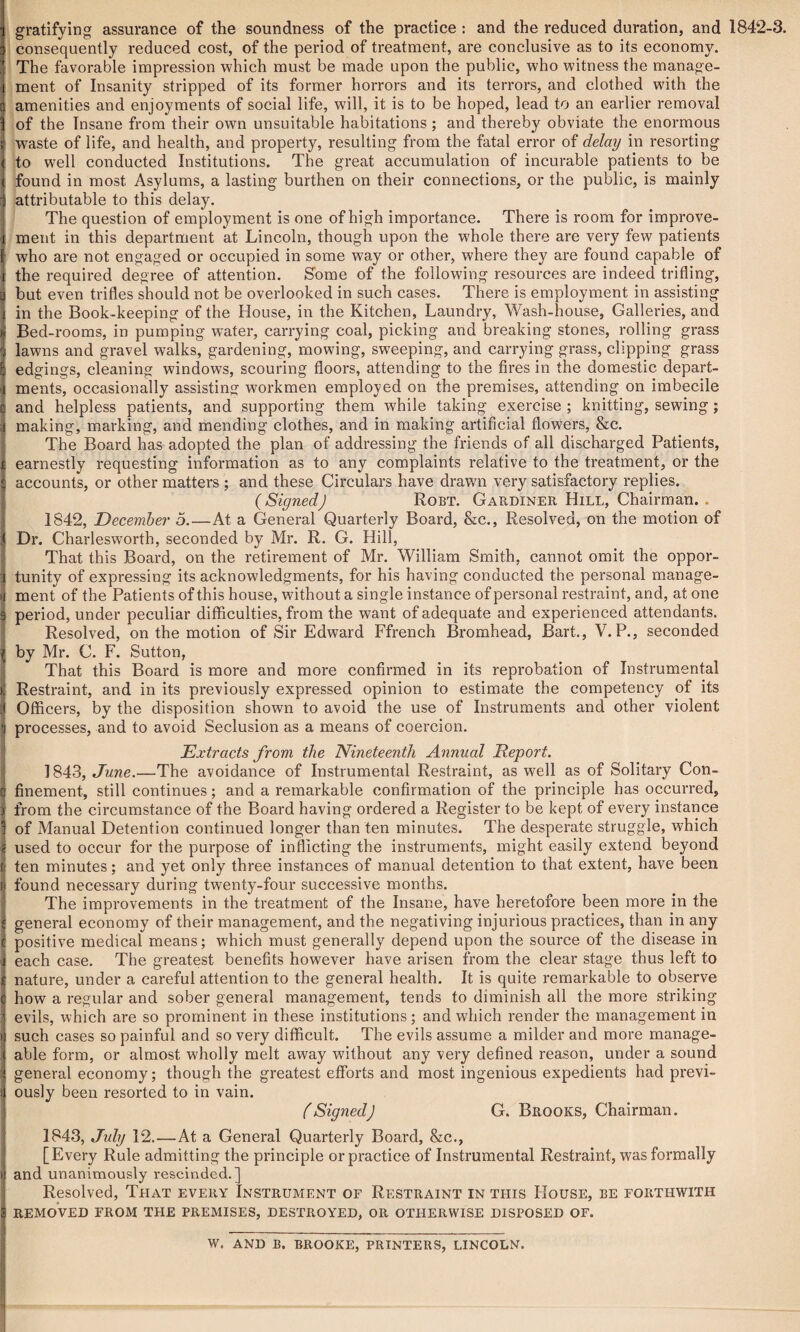 gratifying; assurance of the soundness of the practice : and the reduced duration, and 1842-3. consequently reduced cost, of the period of treatment, are conclusive as to its economy. The favorable impression which must be made upon the public, who witness the manage¬ ment of Insanity stripped of its former horrors and its terrors, and clothed w'ith the amenities and enjoyments of social life, will, it is to be hoped, lead to an earlier removal of the Insane from their own unsuitable habitations ; and thereby obviate the enormous waste of life, and health, and property, resulting from the fatal error of delay in resorting to well conducted Institutions. The great accumulation of incurable patients to be found in most Asylums, a lasting burthen on their connections, or the public, is mainly attributable to this delay. The question of employment is one of high importance. There is room for improve¬ ment in this department at Lincoln, though upon the whole there are very few patients who are not engaged or occupied in some way or other, where they are found capable of the required degree of attention. Some of the following resources are indeed trifling, but even trifles should not be overlooked in such cases. There is employment in assisting in the Book-keeping of the House, in the Kitchen, Laundry, Wash-house, Galleries, and Bed-rooms, in pumping wTater, carrying coal, picking and breaking stones, rolling grass lawns and gravel walks, gardening, mowing, sweeping, and carrying grass, clipping grass edgings, cleaning windows, scouring floors, attending to the fires in the domestic depart¬ ments, occasionally assisting workmen employed on the premises, attending on imbecile and helpless patients, and supporting them while taking exercise ; knitting, sewing; making, marking, and mending clothes, and in making artificial flowers, &c. The Board has adopted the plan of addressing the friends of all discharged Patients, earnestly requesting information as to any complaints relative to the treatment, or the accounts, or other matters ; and these Circulars have drawn very satisfactory replies. (SignedJ Robt. Gardiner Hill, Chairman. . 1842, December 5.—At a General Quarterly Board, &c., Resolved, on the motion of Dr. Charlesworth, seconded by Mr. R. G. Hill, That this Board, on the retirement of Mr. William Smith, cannot omit the oppor¬ tunity of expressing its acknowledgments, for his having conducted the personal manage¬ ment of the Patients of this house, without a single instance of personal restraint, and, at one period, under peculiar difficulties, from the want of adequate and experienced attendants. Resolved, on the motion of Sir Edward Ffrench Bromhead, Bart., V.P., seconded by Mr. C. F. Sutton, That this Board is more and more confirmed in its reprobation of Instrumental Restraint, and in its previously expressed opinion to estimate the competency of its Officers, by the disposition shown to avoid the use of Instruments and other violent processes, and to avoid Seclusion as a means of coercion. Extracts from the Nineteenth Annual Report. 1843, June.—The avoidance of Instrumental Restraint, as well as of Solitary Con¬ finement, still continues; and a remarkable confirmation of the principle has occurred, from the circumstance of the Board having ordered a Register to be kept of every instance of Manual Detention continued longer than ten minutes. The desperate struggle, which used to occur for the purpose of inflicting the instruments, might easily extend beyond ten minutes; and yet only three instances of manual detention to that extent, have been found necessary during twenty-four successive months. The improvements in the treatment of the Insane, have heretofore been more in the general economy of their management, and the negativing injurious practices, than in any positive medical means; which must generally depend upon the source of the disease in each case. The greatest benefits however have arisen from the clear stage thus left to nature, under a careful attention to the general health. It is quite remarkable to observe how a regular and sober general management, tends to diminish all the more striking evils, which are so prominent in these institutions; and which render the management in such cases so painful and so very difficult. The evils assume a milder and more manage¬ able form, or almost wholly melt away without any very defined reason, under a sound general economy; though the greatest efforts and most ingenious expedients had previ¬ ously been resorted to in vain. (Signed] G. Brooks, Chairman. 1843, July 12.—At a General Quarterly Board, &c., [Every Rule admitting the principle orpractice of Instrumental Restraint, was formally and unanimously rescinded.] Resolved, That every Instrument of Restraint in this House, be forthwith REMOVED FROM THE PREMISES, DESTROYED, OR OTHERWISE DISPOSED OF. W. AND B. BROOKE, PRINTERS, LINCOLN.