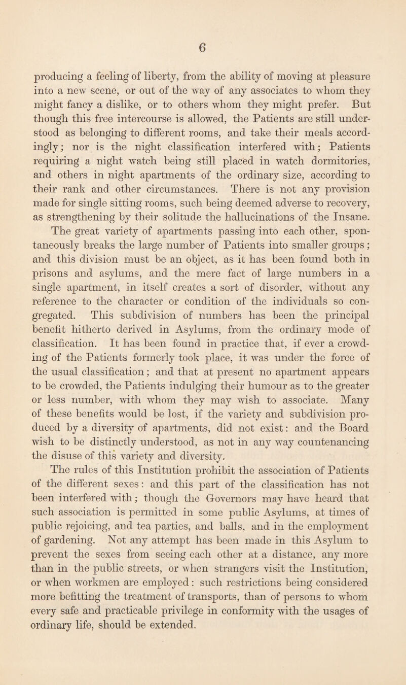 producing a feeling of liberty, from the ability of moving at pleasure into a new scene, or out of the way of any associates to whom they might fancy a dislike, or to others whom they might prefer. But though this free intercourse is allowed, the Patients are still under¬ stood as belonging to different rooms, and take their meals accord¬ ingly; nor is the night classification interfered with; Patients requiring a night watch being still placed in watch dormitories, and others in night apartments of the ordinary size, according to their rank and other circumstances. There is not any provision made for single sitting rooms, such being deemed adverse to recovery, as strengthening by their solitude the hallucinations of the Insane. The great variety of apartments passing into each other, spon¬ taneously breaks the large number of Patients into smaller groups; and this division must be an object, as it has been found both in prisons and asylums, and the mere fact of large numbers in a single apartment, in itself creates a sort of disorder, without any reference to the character or condition of the individuals so con¬ gregated. This subdivision of numbers has been the principal benefit hitherto derived in Asylums, from the ordinary mode of classification. It has been found in practice that, if ever a crowd¬ ing of the Patients formerly took place, it was under the force of the usual classification; and that at present no apartment appears to be crowded, the Patients indulging their humour as to the greater or less number, with whom they may wish to associate. Many of these benefits would be lost, if the variety and subdivision pro¬ duced by a diversity of apartments, did not exist; and the Board wish to be distinctly understood, as not in any way countenancing the disuse of this variety and diversity. The rules of this Institution prohibit the association of Patients of the different sexes: and this part of the classification has not been interfered with; though the Governors may have heard that such association is permitted in some public Asylums, at times of public rejoicing, and tea parties, and balls, and in the employment of gardening. Not any attempt has been made in this Asylum to prevent the sexes from seeing each other at a distance, any more than in the public streets, or when strangers visit the Institution, or when workmen are employed: such restrictions being considered more befitting the treatment of transports, than of persons to whom every safe and practicable privilege in conformity with the usages of ordinary life, should be extended.