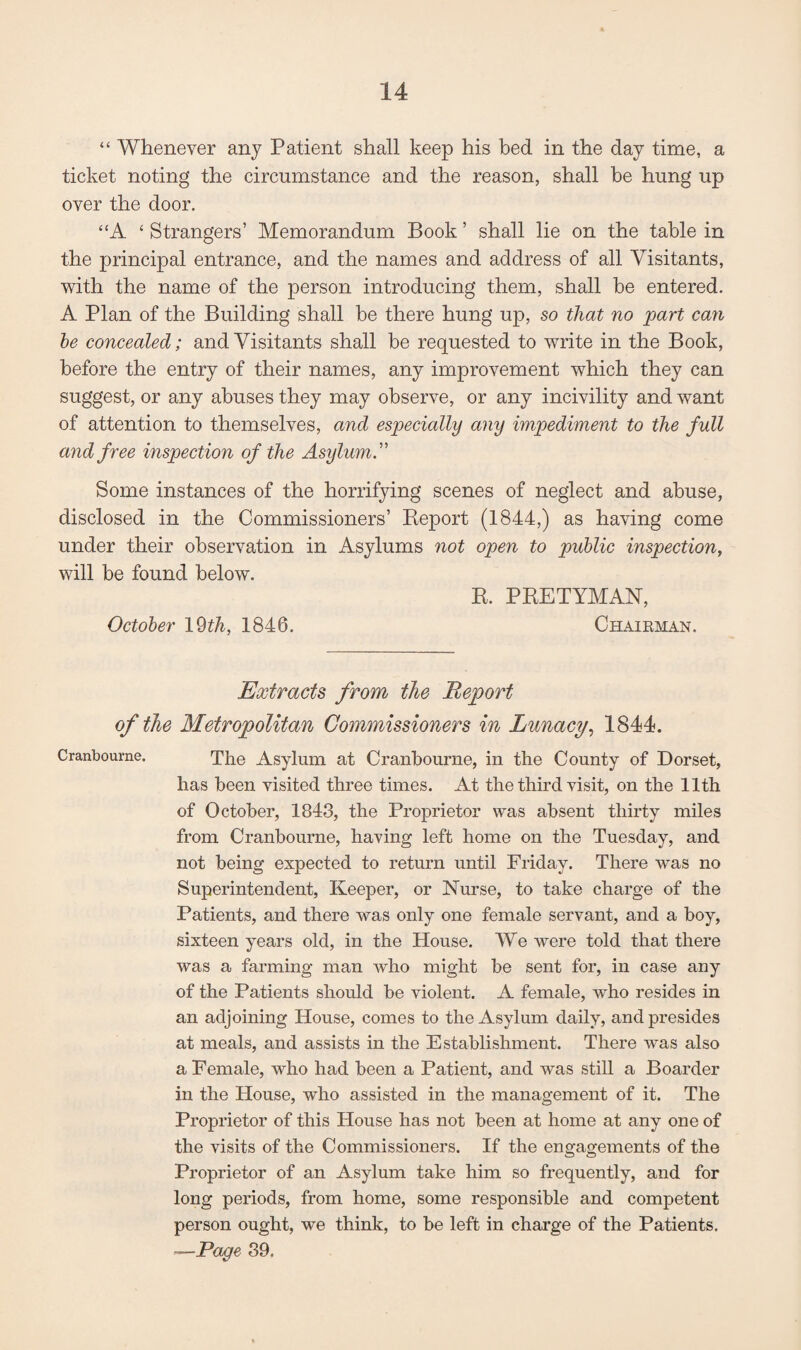 “ Whenever any Patient shall keep his bed in the day time, a ticket noting the circumstance and the reason, shall be hung up over the door. “A ‘Strangers’ Memorandum Book’ shall lie on the table in the principal entrance, and the names and address of all Visitants, with the name of the person introducing them, shall be entered. A Plan of the Building shall be there hung up, so that no part can be concealed; and Visitants shall be requested to write in the Book, before the entry of their names, any improvement which they can suggest, or any abuses they may observe, or any incivility and want of attention to themselves, and especially any impediment to the full and free inspection of the Asylum.” Some instances of the horrifying scenes of neglect and abuse, disclosed in the Commissioners’ Report (1844,) as having come under their observation in Asylums not open to public inspection, will be found below. R. PRETYMAN, October 19 th, 1846. Chairman. Extracts from the Report of the Metropolitan Commissioners in Lunacy, 1844. Cranboume. The Asylum at Cranbourne, in the County of Dorset, has been visited three times. At the third visit, on the 11th of October, 1843, the Proprietor was absent thirty miles from Cranbourne, having left home on the Tuesday, and not being expected to return until Friday. There was no Superintendent, Keeper, or Nurse, to take charge of the Patients, and there was only one female servant, and a boy, sixteen years old, in the House. We were told that there was a farming man who might be sent for, in case any of the Patients should be violent. A female, who resides in an adjoining House, comes to the Asylum daily, and presides at meals, and assists in the Establishment. There was also a Female, who had been a Patient, and was still a Boarder in the House, who assisted in the management of it. The Proprietor of this House has not been at home at any one of the visits of the Commissioners. If the engagements of the Proprietor of an Asylum take him so frequently, and for long periods, from home, some responsible and competent person ought, we think, to be left in charge of the Patients. —Page 89.