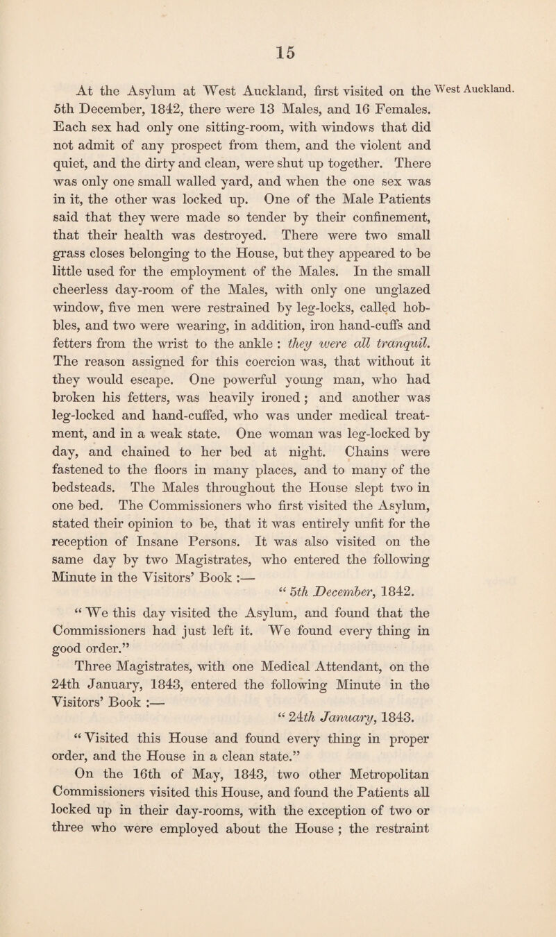 At the Asylum at West Auckland, first visited on theWest Auckland. 5th December, 1842, there were 13 Males, and 16 Females. Each sex had only one sitting-room, with windows that did not admit of any prospect from them, and the violent and quiet, and the dirty and clean, were shut up together. There was only one small walled yard, and when the one sex was in it, the other was locked up. One of the Male Patients said that they were made so tender by their confinement, that their health was destroyed. There were two small grass closes belonging to the House, but they appeared to be little used for the employment of the Males. In the small cheerless day-room of the Males, with only one unglazed window, five men were restrained by leg-locks, called hob¬ bles, and two were wearing, in addition, iron hand-cuffs and fetters from the wrist to the ankle : they were all tranquil. The reason assigned for this coercion was, that without it they would escape. One powerful young man, who had broken his fetters, was heavily ironed ; and another was leg-locked and hand-cuffed, who was under medical treat¬ ment, and in a weak state. One woman was leg-locked by day, and chained to her bed at night. Chains were fastened to the floors in many places, and to many of the bedsteads. The Males throughout the House slept two in one bed. The Commissioners who first visited the Asylum, stated their opinion to be, that it was entirely unfit for the reception of Insane Persons. It was also visited on the same day by two Magistrates, who entered the following Minute in the Visitors’ Book :— “ 5th December, 1842. “We this day visited the Asylum, and found that the Commissioners had just left it. We found every thing in good order.” Three Magistrates, with one Medical Attendant, on the 24th January, 1843, entered the following Minute in the Visitors’ Book :— “ 24th January, 1843. “ Visited this House and found every thing in proper order, and the House in a clean state.” On the 16th of May, 1843, two other Metropolitan Commissioners visited this House, and found the Patients all locked up in their day-rooms, with the exception of two or three who were employed about the House ; the restraint