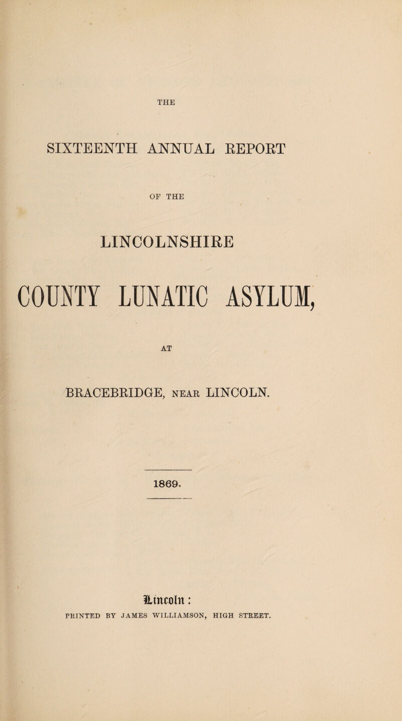 THE SIXTEENTH ANNUAL REPORT OF THE LINCOLNSHIRE COUNTY LUNATIC ASYLUM, AT BRACEBRIDGE, near LINCOLN. 1869. Etncoltt: PRINTED BY JAMES WILLIAMSON, HIGH STREET.