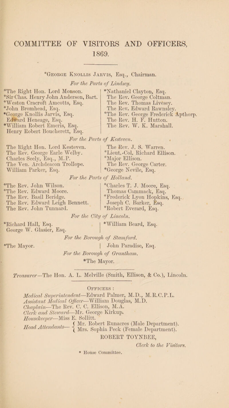 COMMITTEE OF VISITORS AND OFFICERS, 1869. *George Knollis Jarvis, Esq., Chairman. For the Parts of Lindsey. *Nathaniel Clayton, Esq. The Rev. George Coltman. *The Right Hon. Lord Monson. *Sir Chas. Henry John Anderson, Bart *Weston Cracroft Amcotts, Esq. *John Bromhead, Esq. *George Knollis Jarvis, Esq. Edward Heneage, Esq. * William Robert Emeris, Esq. Henry Robert Bouclierett, Esq. For the Parts of Kesteven. The Right Hon. Lord Kesteven. The Rev. J. S. Warren The Rev. Thomas Livesey. The Rev. Edward Rawnsley. *The Rev. George Frederick Apthorp. The Rev. H. F. Hutton. The Rev. W. K. Marshall. The Rev. George Earle Welby. Charles Seely, Esq., M.P. The Yen. Archdeacon Trollope. William Parker, Esq. For the Parts of Holland. 'Lieut. -Col. Richard Ellison. *Major Ellison. The Rev. George Carter. *George Nevile, Esq. *The Rev. *The Rev. The Rev. The Rev. John Wilson. Edward Moore. Basil Beridge. Edward Leigh Bennett. The Rev. John Tunnard. ^Charles T. J. Moore, Esq. Thomas Cammack, Esq. * Frederick Lyon Hopkins, Esq. Joseph C. Barker, Esq. ^Robert Everard, Esq. For the City of Lincoln. *William Beard, Esq. ^Richard Hall, Esq. George W. Glasier, Esq. For the Borough of Stamford. *The Mayor, | John Paradise, Esq. For the Borough of Grantham. *The Mayor. Treasurer—The Hon. A. L. Melville (Smith, Ellison, & Co.), Lincoln. Officers : Medical Superintendent—Edward Palmer, M.D., M.R.C.P.L. Assistant Medical Officer—William Douglas, M.D. Chaplain—The Rev. C. C. Ellison, M.A. Cleric and Steward—Mr. George Kirkup. Housekeeper—Miss E. Sollitt. TT 7 7 , ( Mr. Robert Runacres (Male Department). Head Attendan s gopPia Peek (Female Department). ROBERT TOYNBEE, Clerk to the Visitors. * House Committee.