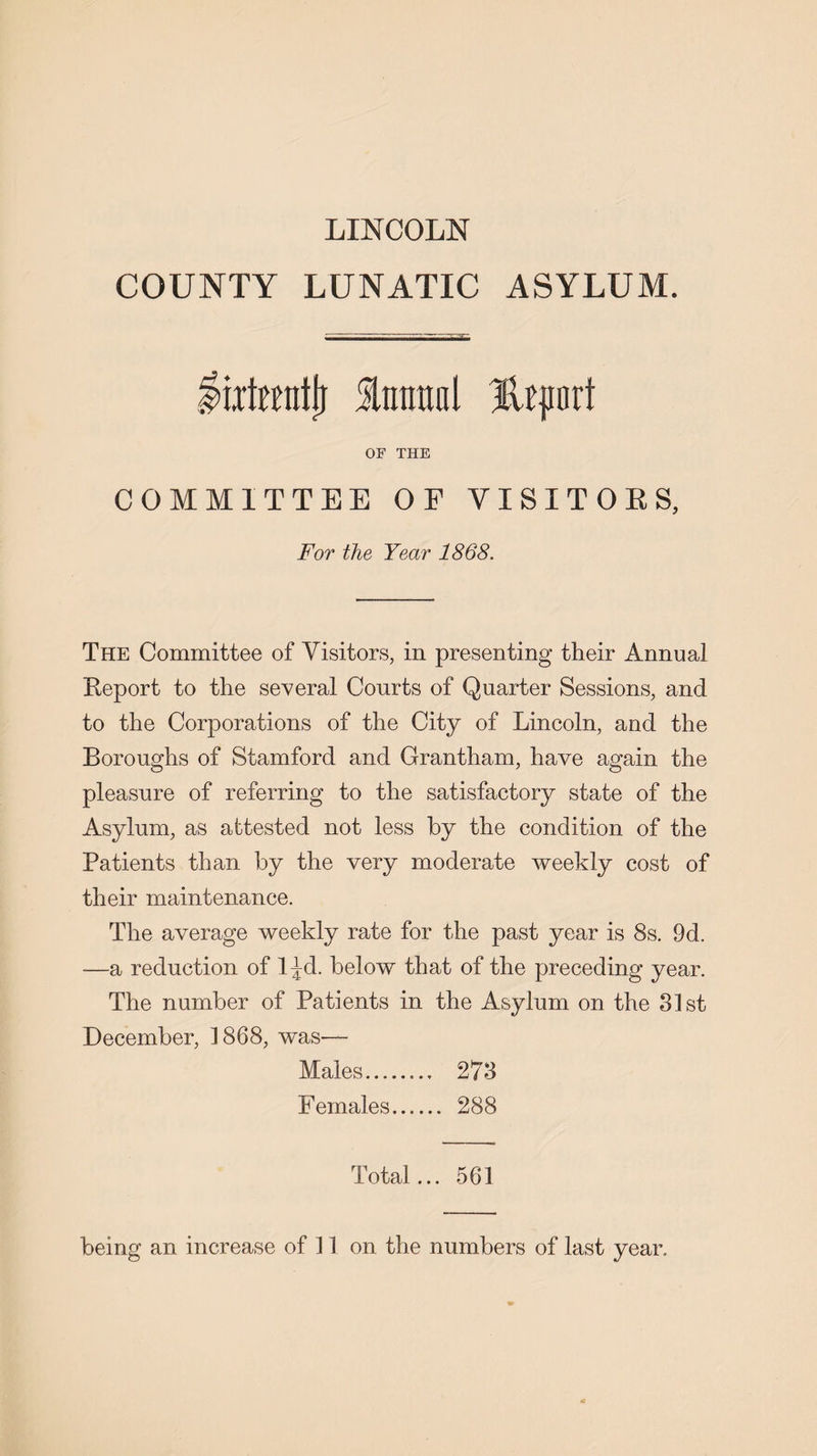 LINCOLN COUNTY LUNATIC ASYLUM. liitmitjj Imntnl Ikjiurt OF THE COMMITTEE OF VISITORS, For the Year 1868. The Committee of Visitors, in presenting their Annual Report to the several Courts of Quarter Sessions, and to the Corporations of the City of Lincoln, and the Boroughs of Stamford and Grantham, have again the pleasure of referring to the satisfactory state of the Asylum, as attested not less by the condition of the Patients than by the very moderate weekly cost of their maintenance. The average weekly rate for the past year is 8s. 9d. —a reduction of l^d. below that of the preceding year. The number of Patients in the Asylum on the 31st December, 1868, was— Males. 273 Females. 288 Total... 561 being an increase of 11 on the numbers of last year.