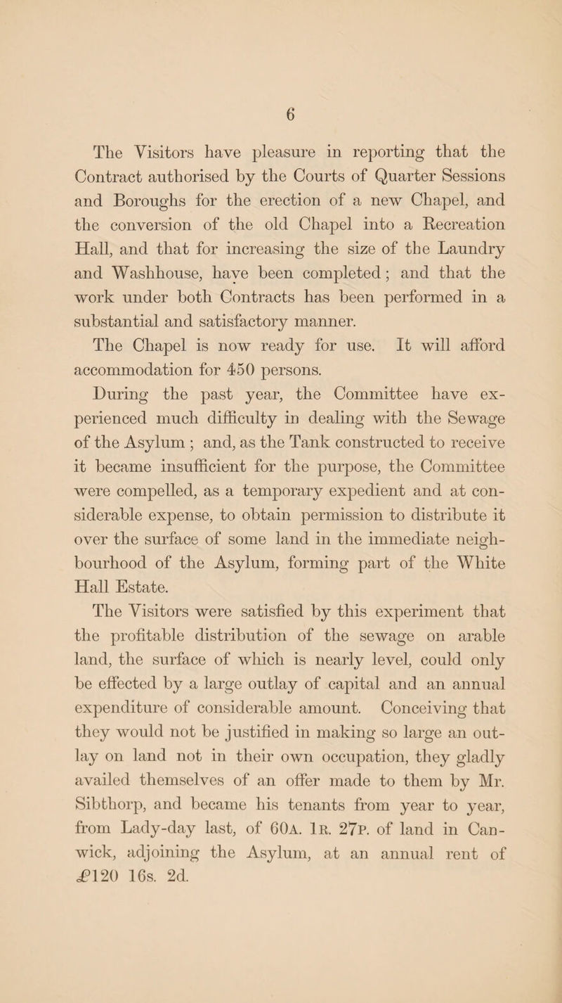 The Visitors have pleasure in reporting that the Contract authorised by the Courts of Quarter Sessions and Boroughs for the erection of a new Chapel, and the conversion of the old Chapel into a Becreation Hall, and that for increasing the size of the Laundry and Washhouse, have been completed; and that the work under both Contracts has been performed in a substantial and satisfactory manner. The Chapel is now ready for use. It will afford accommodation for 450 persons. During the past year, the Committee have ex¬ perienced much difficulty in dealing with the Sewage of the Asylum ; and, as the Tank constructed to receive it became insufficient for the purpose, the Committee were compelled, as a temporary expedient and at con¬ siderable expense, to obtain permission to distribute it over the surface of some land in the immediate neigh¬ bourhood of the Asylum, forming part of the White Hall Estate. The Visitors were satisfied by this experiment that the profitable distribution of the sewage on arable land, the surface of which is nearly level, could only be effected by a large outlay of capital and an annual expenditure of considerable amount. Conceiving that they would not be justified in making so large an out¬ lay on land not in their own occupation, they gladly availed themselves of an offer made to them by Mr. Sib thorp, and became his tenants from year to year, from Lady-day last, of 60a. 1r. 27p. of land in Can- wick, adjoining the Asylum, at an annual rent of £V20 16s. 2d.