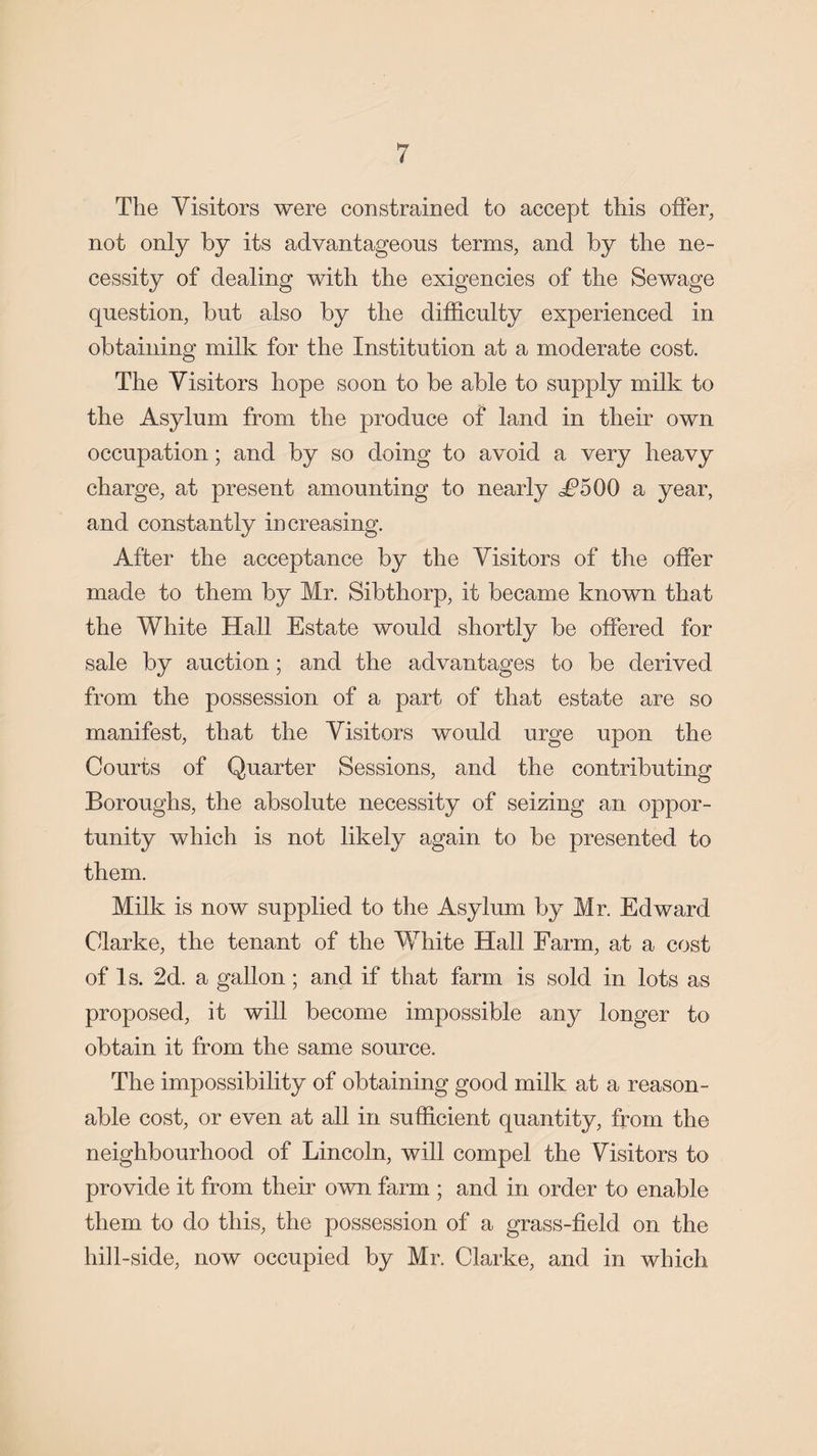 The Visitors were constrained to accept this offer, not only by its advantageous terms, and by the ne¬ cessity of dealing with the exigencies of the Sewage question, but also by the difficulty experienced in obtaining milk for the Institution at a moderate cost. The Visitors hope soon to be able to supply milk to the Asylum from the produce of land in their own occupation; and by so doing to avoid a very heavy charge, at present amounting to nearly ^5 00 a year, and constantly increasing. After the acceptance by the Visitors of the offer made to them by Mr. Sibthorp, it became known that the White Hall Estate would shortly be offered for sale by auction; and the advantages to be derived from the possession of a part of that estate are so manifest, that the Visitors would urge upon the Courts of Quarter Sessions, and the contributing Boroughs, the absolute necessity of seizing an oppor¬ tunity which is not likely again to be presented to them. Milk is now supplied to the Asylum by Mr. Edward Clarke, the tenant of the White Hall Farm, at a cost of Is. 2d. a gallon; and if that farm is sold in lots as proposed, it will become impossible any longer to obtain it from the same source. The impossibility of obtaining good milk at a reason¬ able cost, or even at all in sufficient quantity, from the neighbourhood of Lincoln, will compel the Visitors to provide it from their own farm ; and in order to enable them to do this, the possession of a grass-field on the hill-side, now occupied by Mr. Clarke, and in which