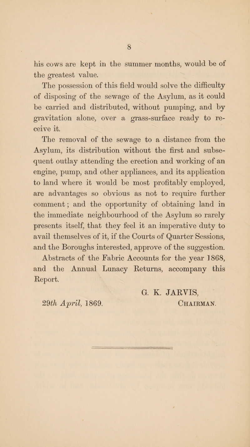 his cows are kept in the summer months, would be of the greatest value. The possession of this field would solve the difficulty of disposing of the sewage of the Asylum, as it could be carried and distributed, without pumping, and by gravitation alone, over a grass-surface ready to re¬ ceive it. The removal of the sewage to a distance from the Asylum, its distribution without the first and subse¬ quent outlay attending the erection and working of an engine, pump, and other appliances, and its application to land where it would be most profitably employed, are advantages so obvious as not to require further comment; and the opportunity of obtaining land in the immediate neighbourhood of the Asylum so rarely presents itself, that they feel it an imperative duty to avail themselves of it, if the Courts of Quarter Sessions, and the Boroughs interested, approve of the suggestion. Abstracts of the Fabric Accounts for the year 1868, and the Annual Lunacy Returns, accompany this Report. G. K. JARVIS, Chairman. 29th April, 1869.