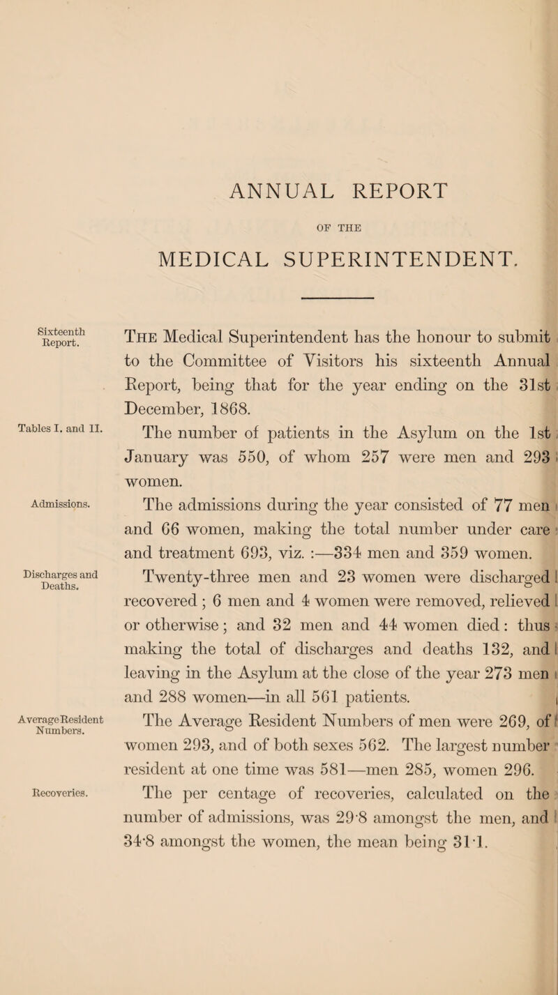 ANNUAL REPORT OF THE MEDICAL SUPERINTENDENT. Sixteenth Report. Tables I. and II. Admissions. Discharges and Deaths. Average Resident Numbers. Recoveries. The Medical Superintendent has the honour to submit to the Committee of Visitors his sixteenth Annual Report, being that for the year ending on the 31st December, 1868. The number of patients in the Asylum on the 1st January was 550, of whom 257 were men and 293 women. The admissions during the year consisted of 77 men and 66 women, making the total number under care and treatment 693, viz. :—334 men and 359 women. Twenty-three men and 23 women were discharged! recovered ; 6 men and 4 women were removed, relieved l or otherwise; and 32 men and 44 women died: thus making the total of discharges and deaths 132, and leaving in the Asylum at the close of the year 273 men and 288 women—in all 561 patients. j The Average Resident Numbers of men were 269, of ^ women 293, and of both sexes 562. The largest number resident at one time was 581—men 285, women 296. The per centage of recoveries, calculated on the number of admissions, was 29 8 amongst the men, and 34*8 amongst the women, the mean being 31T.