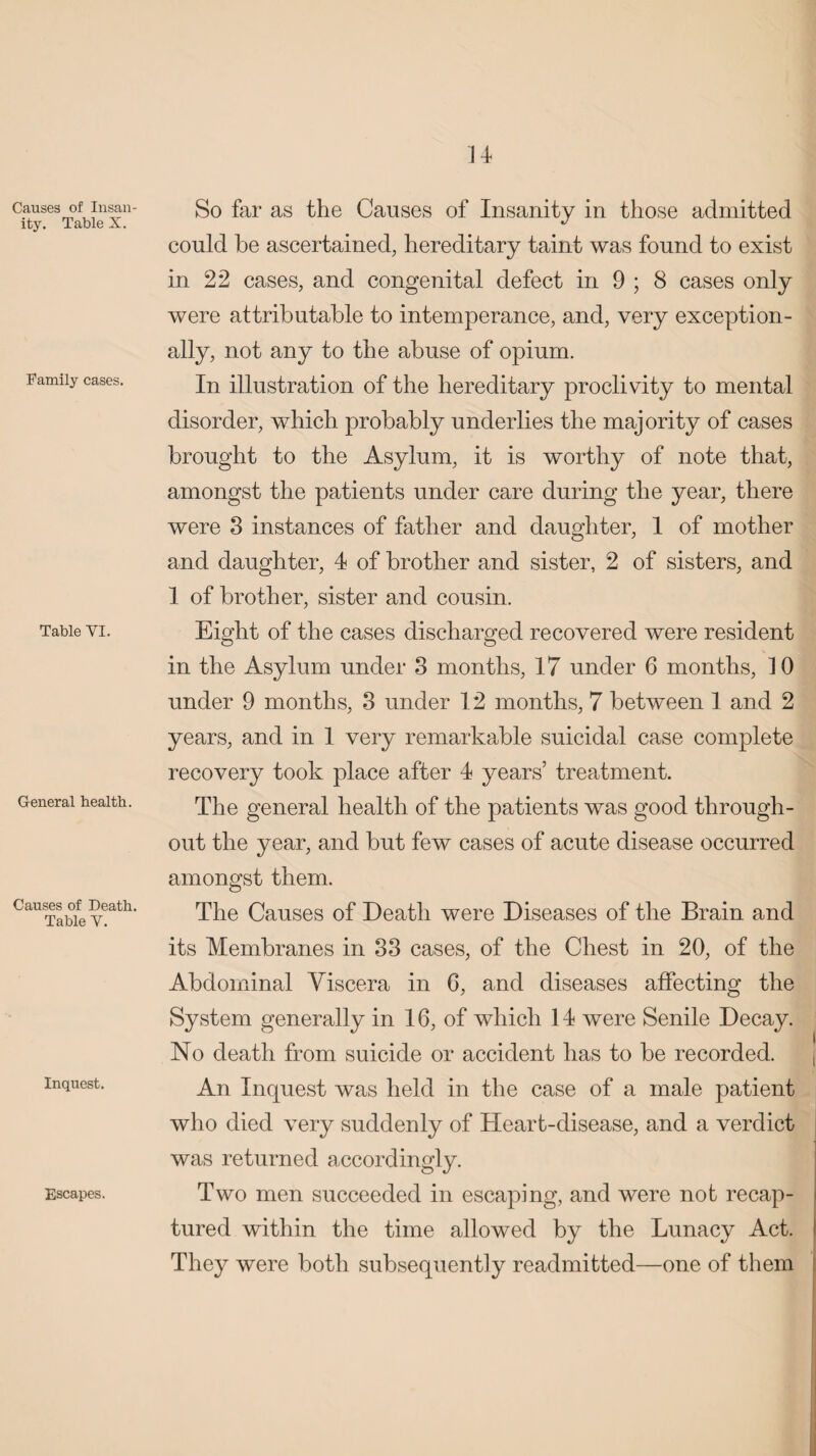 Causes of Insan¬ ity. Table X. Family cases. Table VI. General health. Causes of Death. Table V. Inquest. Escapes. So far as the Causes of Insanity in those admitted could be ascertained, hereditary taint was found to exist in 22 cases, and congenital defect in 9 ; 8 cases only were attributable to intemperance, and, very exception¬ ally, not any to the abuse of opium. In illustration of the hereditary proclivity to mental disorder, which probably underlies the majority of cases brought to the Asylum, it is worthy of note that, amongst the patients under care during the year, there were 3 instances of father and daughter, 1 of mother and daughter, 4 of brother and sister, 2 of sisters, and 1 of brother, sister and cousin. Eight of the cases discharged recovered were resident in the Asylum under 3 months, 17 under 6 months, 10 under 9 months, 3 under 12 months, 7 between 1 and 2 years, and in 1 very remarkable suicidal case complete recovery took place after 4 years’ treatment. The general health of the patients was good through¬ out the year, and but few cases of acute disease occurred amongst them. The Causes of Death were Diseases of the Brain and its Membranes in 33 cases, of the Chest in 20, of the Abdominal Viscera in 6, and diseases affecting the System generally in 16, of which 14 were Senile Decay. No death from suicide or accident has to be recorded. An Inquest was held in the case of a male patient who died very suddenly of Heart-disease, and a verdict was returned accordingly. Two men succeeded in escaping, and were not recap¬ tured within the time allowed by the Lunacy Act. j They were both subsequently readmitted—one of them