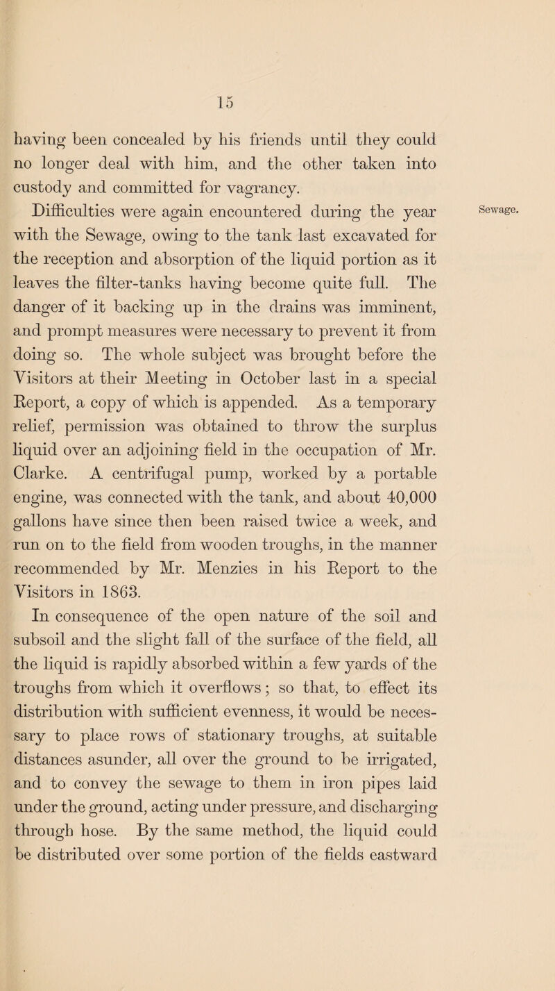 haying been concealed by his friends until they could no longer deal with him, and the other taken into custody and committed for vagrancy. Difficulties were again encountered during the year with the Sewage, owing to the tank last excavated for the reception and absorption of the liquid portion as it leaves the filter-tanks having become quite full. The danger of it backing up in the drains was imminent, and prompt measures were necessary to prevent it from doing so. The whole subject was brought before the Visitors at their Meeting in October last in a special Deport, a copy of which is appended. As a temporary relief, permission was obtained to throw the surplus liquid over an adjoining field in the occupation of Mr. Clarke. A centrifugal pump, worked by a portable engine, was connected with the tank, and about 40,000 gallons have since then been raised twice a week, and run on to the field from wooden troughs, in the manner recommended by Mr. Menzies in his Deport to the Visitors in 1863. In consequence of the open nature of the soil and subsoil and the slight fall of the surface of the field, all the liquid is rapidly absorbed within a few yards of the troughs from which it overflows; so that, to effect its distribution with sufficient evenness, it would be neces¬ sary to place rows of stationary troughs, at suitable distances asunder, all over the ground to be irrigated, and to convey the sewage to them in iron pipes laid under the ground, acting under pressure, and discharging through hose. By the same method, the liquid could be distributed over some portion of the fields eastward Sewage.