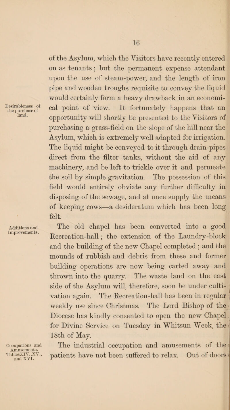 Desirableness of the purchase of land. Additions and Improvements. Occupations and Amusements. TablcsXIV.,XV.> and XYI. of the Asylum, which the Visitors have recently entered on as tenants; hut the permanent expense attendant upon the use of steam-power, and the length of iron pipe and wooden troughs requisite to convey the liquid would certainly form a heavy drawback in an economi¬ cal point of view. It fortunately happens that an opportunity will shortly be presented to the Visitors of purchasing a grass-field on the slope of the hill near the Asylum, which is extremely well adapted for irrigation. The liquid might be conveyed to it through drain-pipes direct from the filter tanks, without the aid of any machinery, and be left to trickle over it and permeate the soil by simple gravitation. The possession of this field would entirely obviate any further difficulty in disposing of the sewage, and at once supply the means of keeping cows—a desideratum which has been long felt. The old chapel has been converted into a good Recreation-hall; the extension of the Laundry-block and the building of the new Chapel completed ; and the mounds of rubbish and debris from these and former building operations are now being carted away and thrown into the quarry. The waste land on the east side of the Asylum will, therefore, soon be under culti¬ vation again. The Recreation-hall has been in regular \ weekly use since Christmas. The Lord Bishop of the Diocese has kindly consented to open the new Chapel for Divine Service on Tuesday in Whitsun Week, the 18 th of May. The industrial occupation and amusements of the? patients have not been suffered to relax. Out of doors •