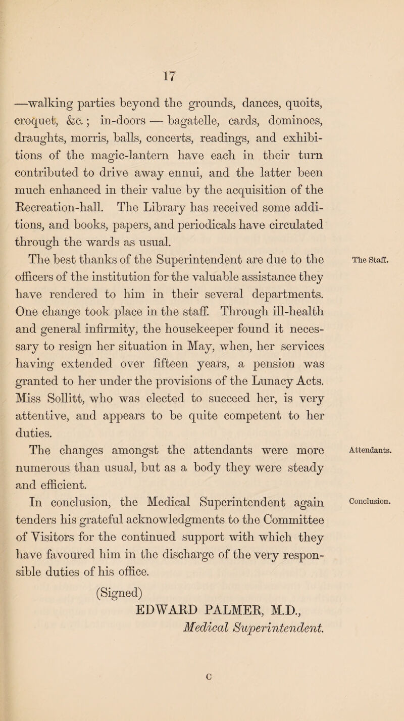 —walking parties beyond tlie grounds, dances, quoits, croquet, &c.; in-doors — bagatelle, cards, dominoes, draughts, morris, balls, concerts, readings, and exhibi¬ tions of the magic-lantern have each in their turn contributed to drive away ennui, and the latter been much enhanced in their value by the acquisition of the Recreation-hall. The Library has received some addi¬ tions, and books, papers, and periodicals have circulated through the wards as usual. The best thanks of the Superintendent are due to the officers of the institution for the valuable assistance they have rendered to him in their several departments. One change took place in the staff. Through ill-health and general infirmity, the housekeeper found it neces¬ sary to resign her situation in May, when, her services having extended over fifteen years, a pension was granted to her under the provisions of the Lunacy Acts. Miss Sollitt, who was elected to succeed her, is very attentive, and appears to be quite competent to her duties. The changes amongst the attendants were more numerous than usual, but as a body they were steady and efficient. In conclusion, the Medical Superintendent again tenders his grateful acknowledgments to the Committee of Visitors for the continued support with which they have favoured him in the discharge of the very respon¬ sible duties of his office. (Signed) EDWARD PALMER, M.D, Medical Superintendent. c The Staff. Attendants. Conclusion.