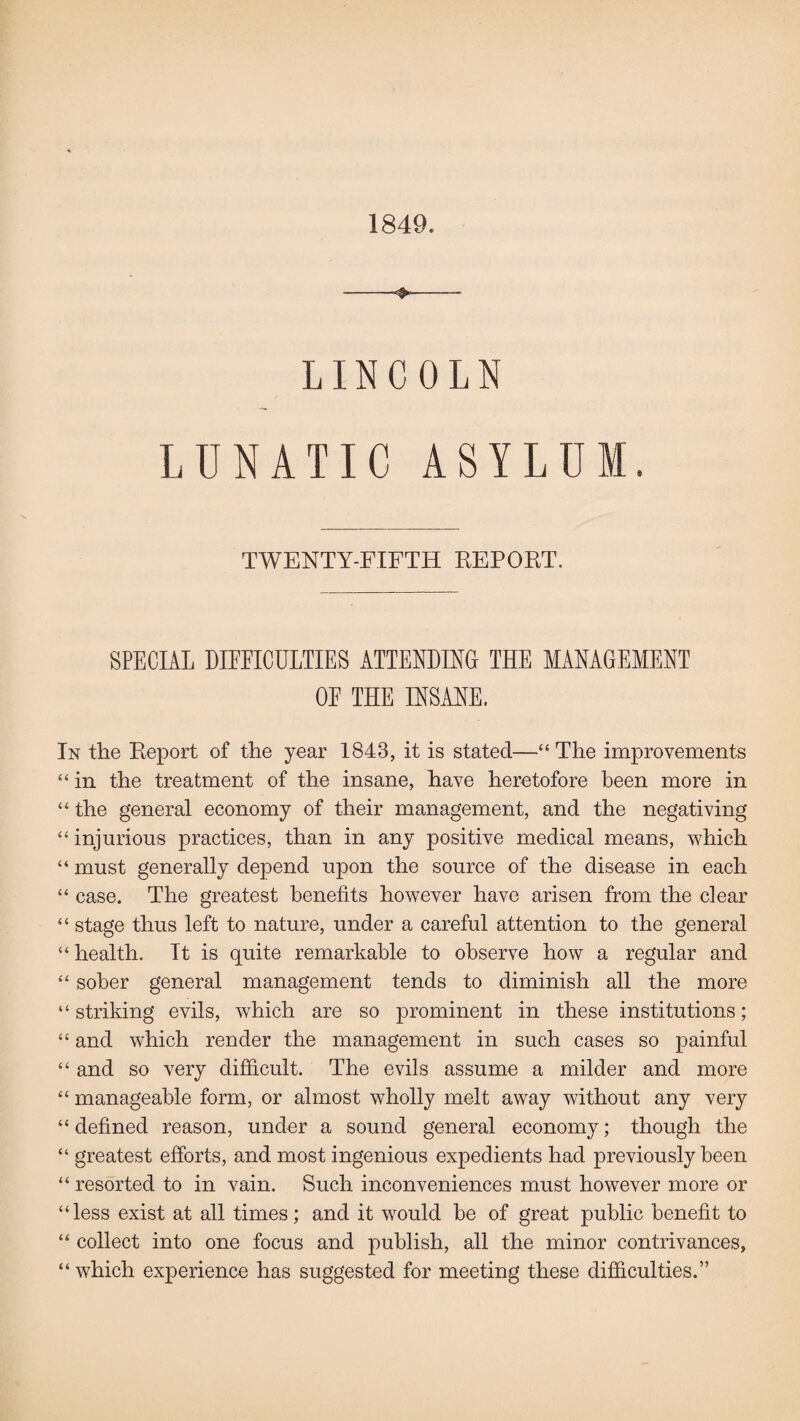 1849. -*,- LINCOLN LUNATIC ASYLUM. TWENTY-FIFTH REPORT. SPECIAL DIFFICULTIES ATTENDING THE MANAGEMENT OE THE INSANE. In the Report of the year 1843, it is stated—“The improvements “ in the treatment of the insane, have heretofore been more in “ the general economy of their management, and the negativing “ injurious practices, than in any positive medical means, which “ must generally depend upon the source of the disease in each “ case. The greatest benefits however have arisen from the clear “ stage thus left to nature, under a careful attention to the general “health. It is quite remarkable to observe how a regular and “ sober general management tends to diminish all the more “ striking evils, which are so prominent in these institutions; “ and which render the management in such cases so painful “ and so very difficult. The evils assume a milder and more “ manageable form, or almost wholly melt away without any very “ defined reason, under a sound general economy; though the “ greatest efforts, and most ingenious expedients had previously been “ resorted to in vain. Such inconveniences must however more or “less exist at all times; and it would be of great public benefit to “ collect into one focus and publish, all the minor contrivances, “ which experience has suggested for meeting these difficulties.”