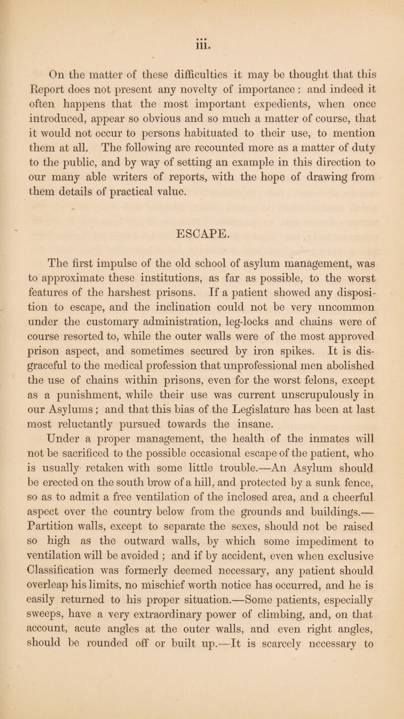 a e 9 Ill. t On the matter of these difficulties it may be thought that this Report does not present any novelty of importance : and indeed it often happens that the most important expedients, when once introduced, appear so obvious and so much a matter of course, that it would not occur to persons habituated to their use, to mention them at all. The following are recounted more as a matter of duty to the public, and by way of setting an example in this direction to our many able writers of reports, with the hope of drawing from them details of practical value. ESCAPE. The first impulse of the old school of asylum management, was to approximate these institutions, as far as possible, to the worst features of the harshest prisons. If a patient showed any disposi¬ tion to escape, and the inclination could not be very uncommon under the customary administration, leg-locks and chains were of course resorted to, while the outer walls were of the most approved prison aspect, and sometimes secured by iron spikes. It is dis¬ graceful to the medical profession that unprofessional men abolished the use of chains within prisons, even for the worst felons, except as a punishment, while their use was current unscrupulously in our Asylums; and that this bias of the Legislature has been at last most reluctantly pursued towards the insane. Under a proper management, the health of the inmates will not be sacrificed to the possible occasional escape of the patient, who is usually retaken with some little trouble.—An Asylum should be erected on the south brow of a hill, and protected by a sunk fence, so as to admit a free ventilation of the inclosed area, and a cheerful aspect over the country below from the grounds and buildings.— Partition walls, except to separate the sexes, should not be raised so high as the outward walls, by which some impediment to ventilation will be avoided ; and if by accident, even when exclusive Glassification was formerly deemed necessary, any patient should overleap his limits, no mischief worth notice has occurred, and he is easily returned to his proper situation.—Some patients, especially sweeps, have a very extraordinary power of climbing, and, on that account, acute angles at the outer walls, and even right angles, should be rounded off or built up.-—It is scarcely necessary to