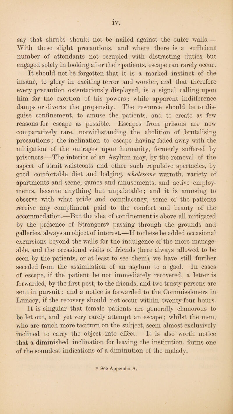 say that shrubs should not be nailed against the outer walls.— With these slight precautions, and where there is a sufficient number of attendants not occupied with distracting duties but engaged solely in looking after their patients, escape can rarely occur. It should not be forgotten that it is a marked instinct of the insane, to glory in exciting terror and wonder, and that therefore every precaution ostentatiously displayed, is a signal calling upon him for the exertion of his powers; while apparent indifference damps or diverts the propensity. The resource should be to dis¬ guise confinement, to amuse the patients, and to create as few reasons for escape as possible. Escapes from prisons are now comparatively rare, notwithstanding the abolition of brutalising precautions; the inclination to escape having faded away with the mitigation of the outrages upon humanity, formerly suffered by prisoners.—The interior of an Asylum may, by the removal of the aspect of strait waistcoats and other such repulsive spectacles, by good comfortable diet and lodging, wholesome warmth, variety of apartments and scene, games and amusements, and active employ¬ ments, become anything but unpalatable; and it is amusing to observe with what pride and complacency, some of the patients receive any compliment paid to the comfort and beauty of the accommodation.—But the idea of confinement is above all mitigated by the presence of Strangers* passing through the grounds and galleries, always an object of interest.—If to these be added occasional excursions beyond the walls for the indulgence of the more manage¬ able, and the occasional visits of friends (here always allowed to be seen by the patients, or at least to see them), we have still further seceded from the assimilation of an asylum to a gaol. In cases of escape, if the patient be not immediately recovered, a letter is forwarded, by the first post, to the friends, and two trusty persons are sent in pursuit; and a notice is forwarded to the Commissioners in Lunacy, if the recovery should not occur within twenty-four hours. It is singular that female patients are generally clamorous to be let out, and yet very rarely attempt an escape; whilst the men, who are much more taciturn on the subject, seem almost exclusively inclined to carry the object into effect. It is also worth notice that a diminished inclination for leaving the institution, forms one of the soundest indications of a diminution of the malady.