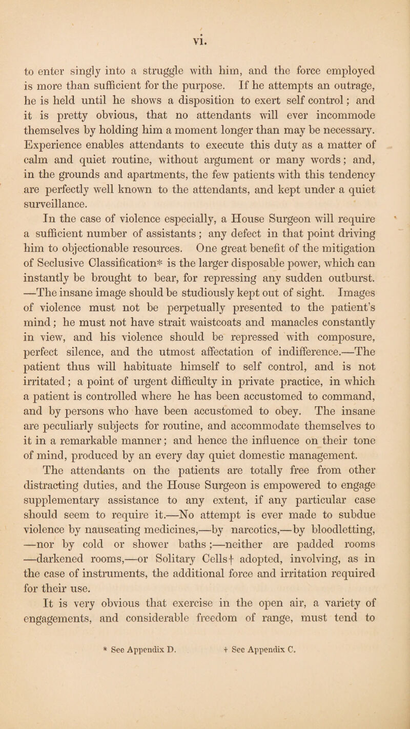 to enter singly into a struggle with him, and the force employed is more than sufficient for the purpose. If he attempts an outrage, he is held until he shows a disposition to exert self control; and it is pretty obvious, that no attendants will ever incommode themselves by holding him a moment longer than may he necessary. Experience enables attendants to execute this duty as a matter of calm and quiet routine, without argument or many words; and, in the grounds and apartments, the few patients with this tendency are perfectly well known to the attendants, and kept under a quiet surveillance. In the case of violence especially, a House Surgeon will require a sufficient number of assistants; any defect in that point driving him to objectionable resources. One great benefit of the mitigation of Seclusive Classification* is the larger disposable power, which can instantly be brought to bear, for repressing any sudden outburst. —The insane image should be studiously kept out of sight. Images of violence must not he perpetually presented to the patient’s mind; he must not have strait waistcoats and manacles constantly in view, and his violence should be repressed with composure, perfect silence, and the utmost affectation of indifference.—The patient thus will habituate himself to self control, and is not irritated; a point of urgent difficulty in private practice, in which a patient is controlled where he has been accustomed to command, and by persons who have been accustomed to obey. The insane are peculiarly subjects for routine, and accommodate themselves to it in a remarkable manner; and hence the influence on their tone of mind, produced by an every day quiet domestic management. The attendants on the patients are totally free from other distracting duties, and the House Surgeon is empowered to engage supplementary assistance to any extent, if any particular case should seem to require it.—No attempt is ever made to subdue violence by nauseating medicines,—by narcotics,—by bloodletting, —nor by cold or shower baths;—neither are padded rooms —darkened rooms,—or Solitary Cellsf adopted, involving, as in the case of instruments, the additional force and irritation required for their use. It is very obvious that exercise in the open air, a variety of engagements, and considerable freedom of range, must tend to